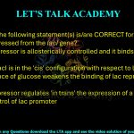 22. Which of the following statement(s) is/are CORRECT for lac repressor expressed from the lacI gene?     (A) The lac repressor is allosterically controlled and it binds to lac operator  (B) The gene lacI is in the 'cis' configuration with respect to lac operon  (C) The presence of glucose weakens the binding of lac repressor to lac operator  (D) The lac repressor regulates 'in trans' the expression of a gene cloned under the control of lac promoter