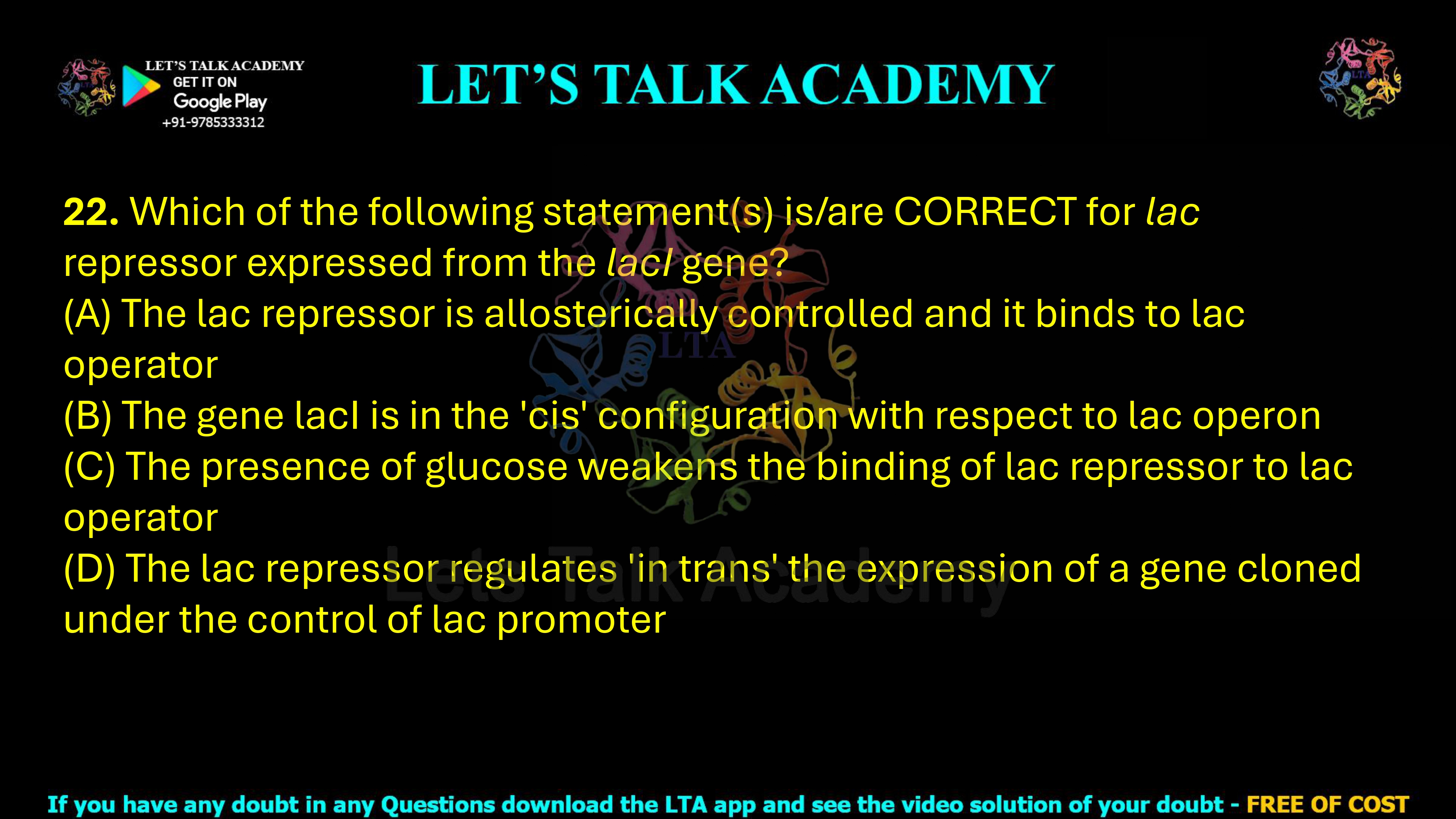 22. Which of the following statement(s) is/are CORRECT for lac repressor expressed from the lacI gene? (A) The lac repressor is allosterically controlled and it binds to lac operator (B) The gene lacI is in the 'cis' configuration with respect to lac operon (C) The presence of glucose weakens the binding of lac repressor to lac operator (D) The lac repressor regulates 'in trans' the expression of a gene cloned under the control of lac promoter