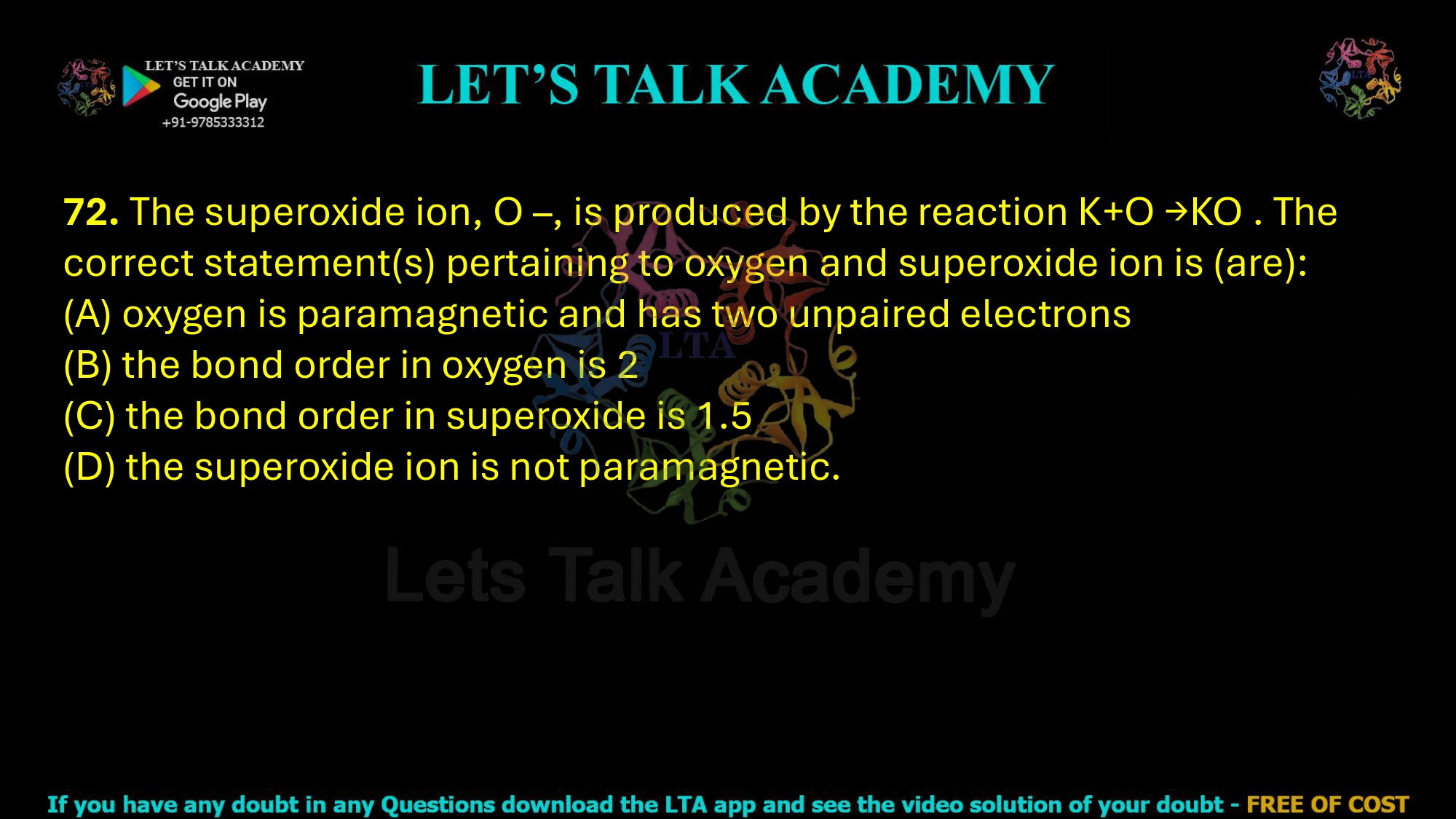 72. The superoxide ion, O –, is produced by the reaction K+O →KO . The correct statement(s) pertaining to oxygen and superoxide ion is (are): (A) oxygen is paramagnetic and has two unpaired electrons (B) the bond order in oxygen is 2 (C) the bond order in superoxide is 1.5 (D) the superoxide ion is not paramagnetic.