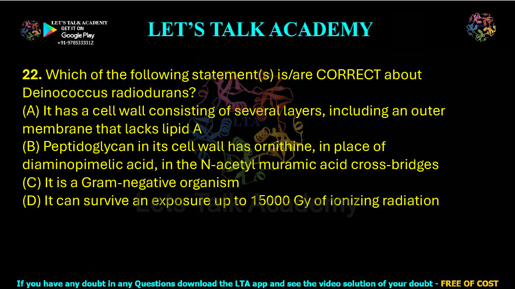 22. Which of the following statement(s) is/are CORRECT about Deinococcus radiodurans?  (A) It has a cell wall consisting of several layers, including an outer membrane that lacks lipid A  (B) Peptidoglycan in its cell wall has ornithine, in place of diaminopimelic acid, in the N-acetyl muramic acid cross-bridges  (C) It is a Gram-negative organism  (D) It can survive an exposure up to 15000 Gy of ionizing radiation