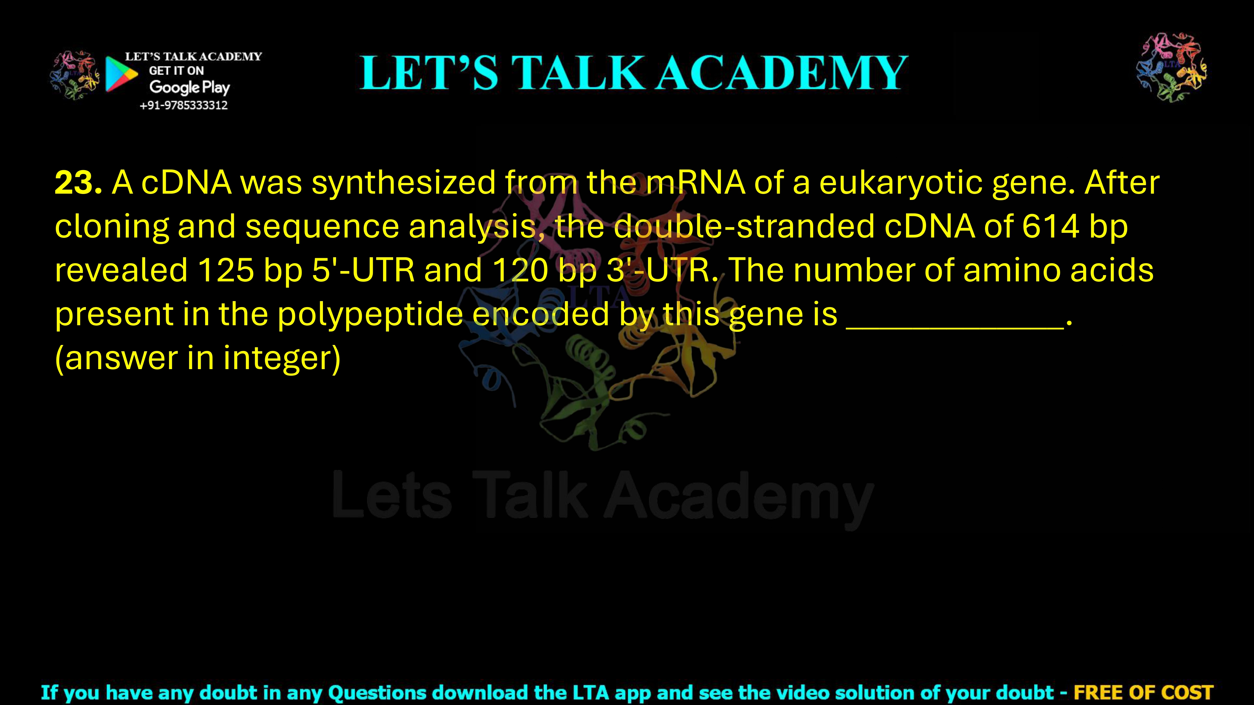 23. A cDNA was synthesized from the mRNA of a eukaryotic gene. After cloning and sequence analysis, the double-stranded cDNA of 614 bp revealed 125 bp 5′-UTR and 120 bp 3′-UTR. The number of amino acids present in the polypeptide encoded by this gene is _____________. (answer in integer)