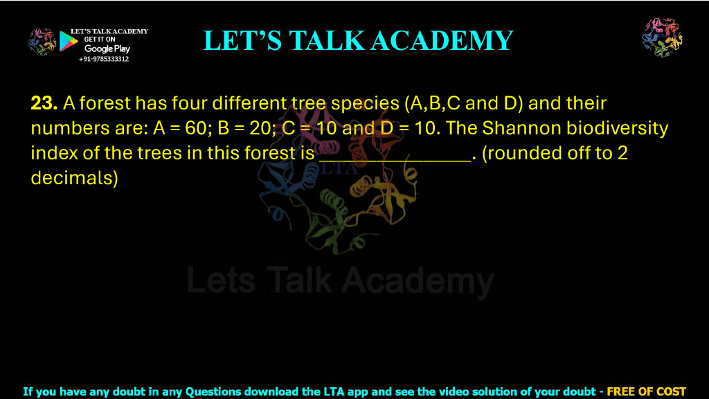 23. A forest has four different tree species (A,B,C and D) and their numbers are: A = 60; B = 20; C = 10 and D = 10. The Shannon biodiversity index of the trees in this forest is ________________. (rounded off to 2 decimals)        