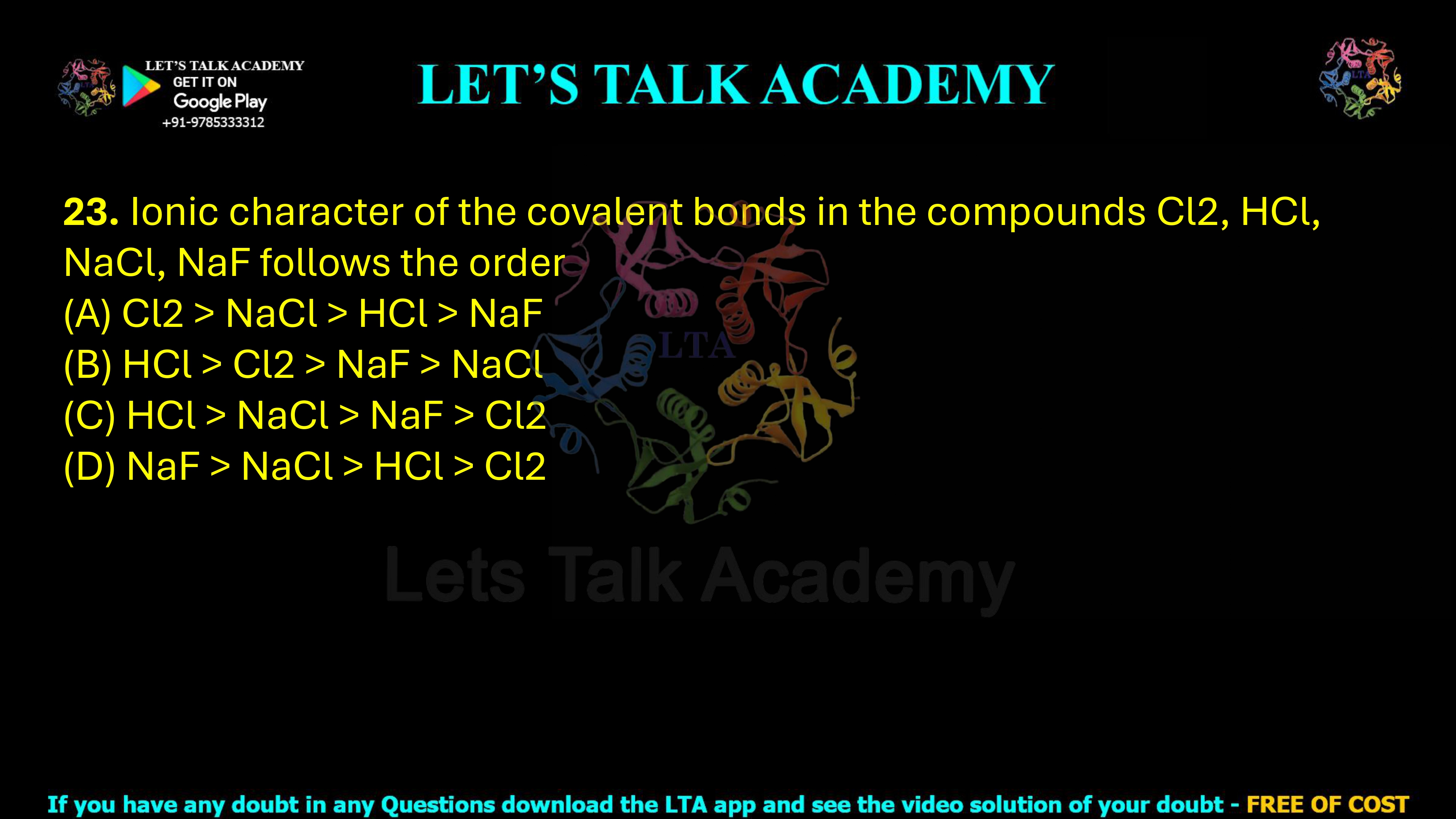 23. Ionic character of the bonds in the compounds Cl2, HCl, NaCl and NaF follows the order: (A) Cl2 > NaCl > HCl > NaF (B) HCl > Cl2 > NaF > NaCl (C) HCl > NaCl > NaF > Cl2 (D) NaF > NaCl > HCl > Cl2