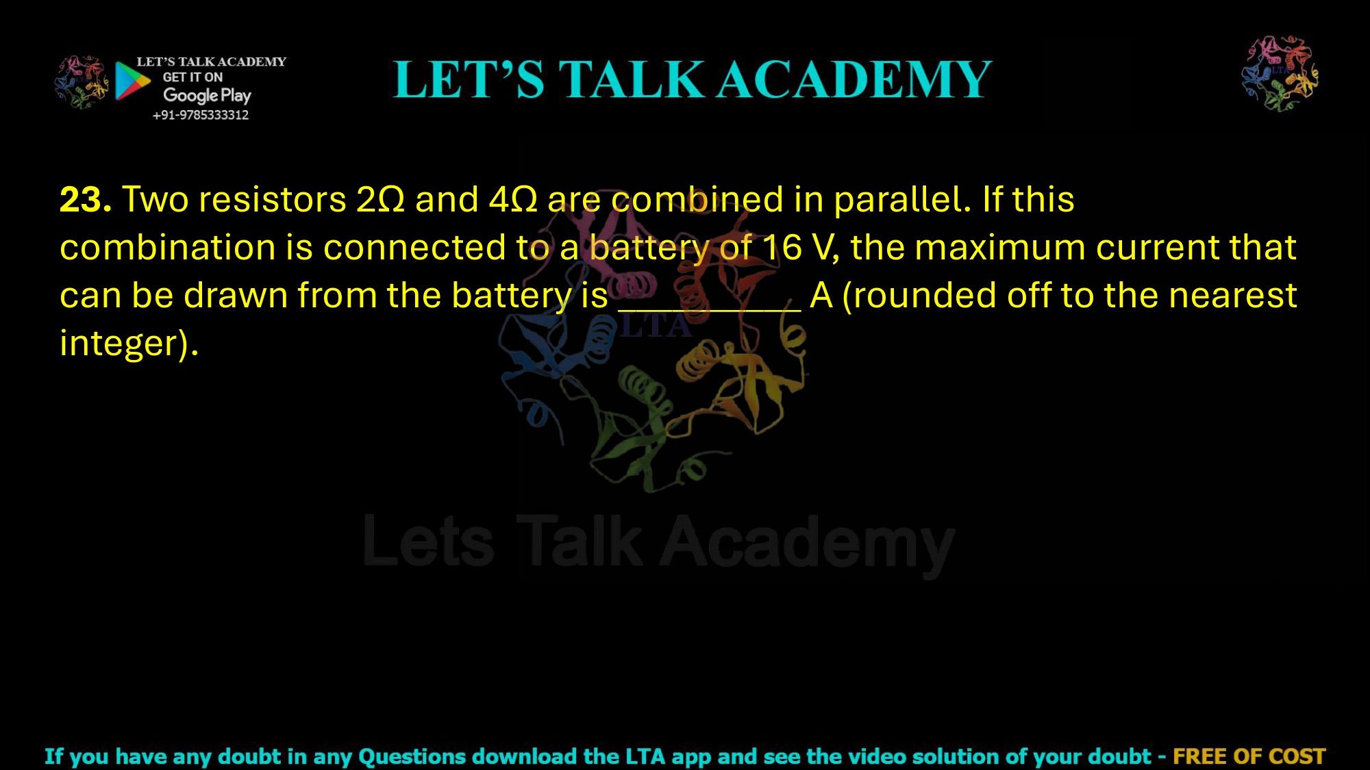 23. Two resistors 2Ω and 4Ω are combined in parallel. If this combination is connected to a battery of 16 V, the maximum current that can be drawn from the battery is __________ A (rounded off to the nearest integer).       