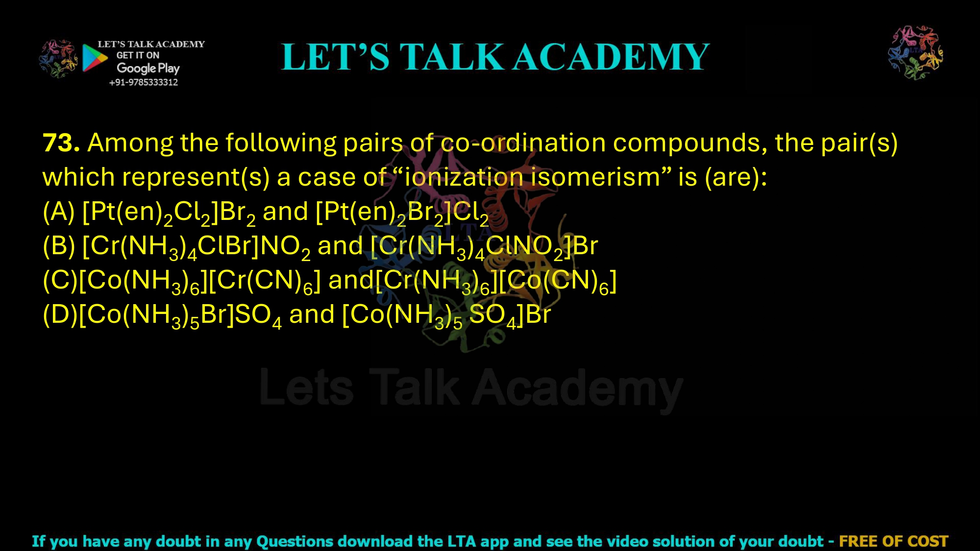 73. Among the following pairs of co-ordination compounds, the pair(s) which represent(s) a case of “ionization isomerism” is (are): (A) [Pt(en)2Cl2]Br2 and [Pt(en)2Br2]Cl2 (B) [Cr(NH3)4ClBr]NO2 and [Cr(NH3)4ClNO2]Br (C)[Co(NH3)6][Cr(CN)6] and[Cr(NH3)6][Co(CN)6] (D)[Co(NH3)5Br]SO4 and [Co(NH3)5 SO4]Br