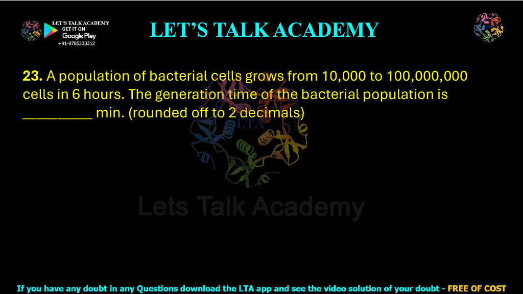 23. A population of bacterial cells grows from 10,000 to 100,000,000 cells in 6 hours. The generation time of the bacterial population is __________ min. (rounded off to 2 decimals)