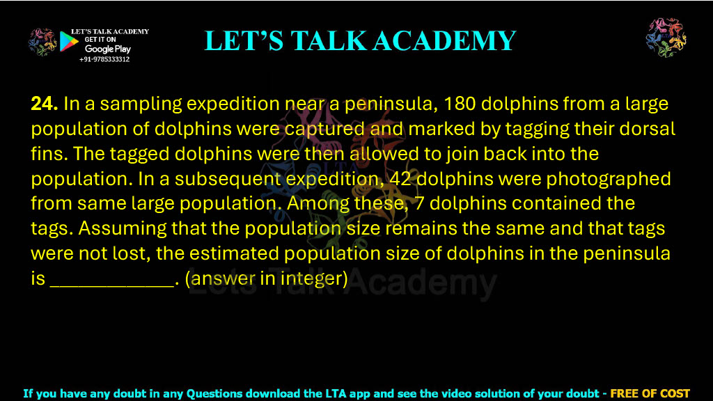 24. In a sampling expedition near a peninsula, 180 dolphins from a large population of dolphins were captured and marked by tagging their dorsal fins. The tagged dolphins were then allowed to join back into the population. In a subsequent expedition, 42 dolphins were photographed from same large population. Among these, 7 dolphins contained the tags. Assuming that the population size remains the same and that tags were not lost, the estimated population size of dolphins in the peninsula is___. (answer in integer)         