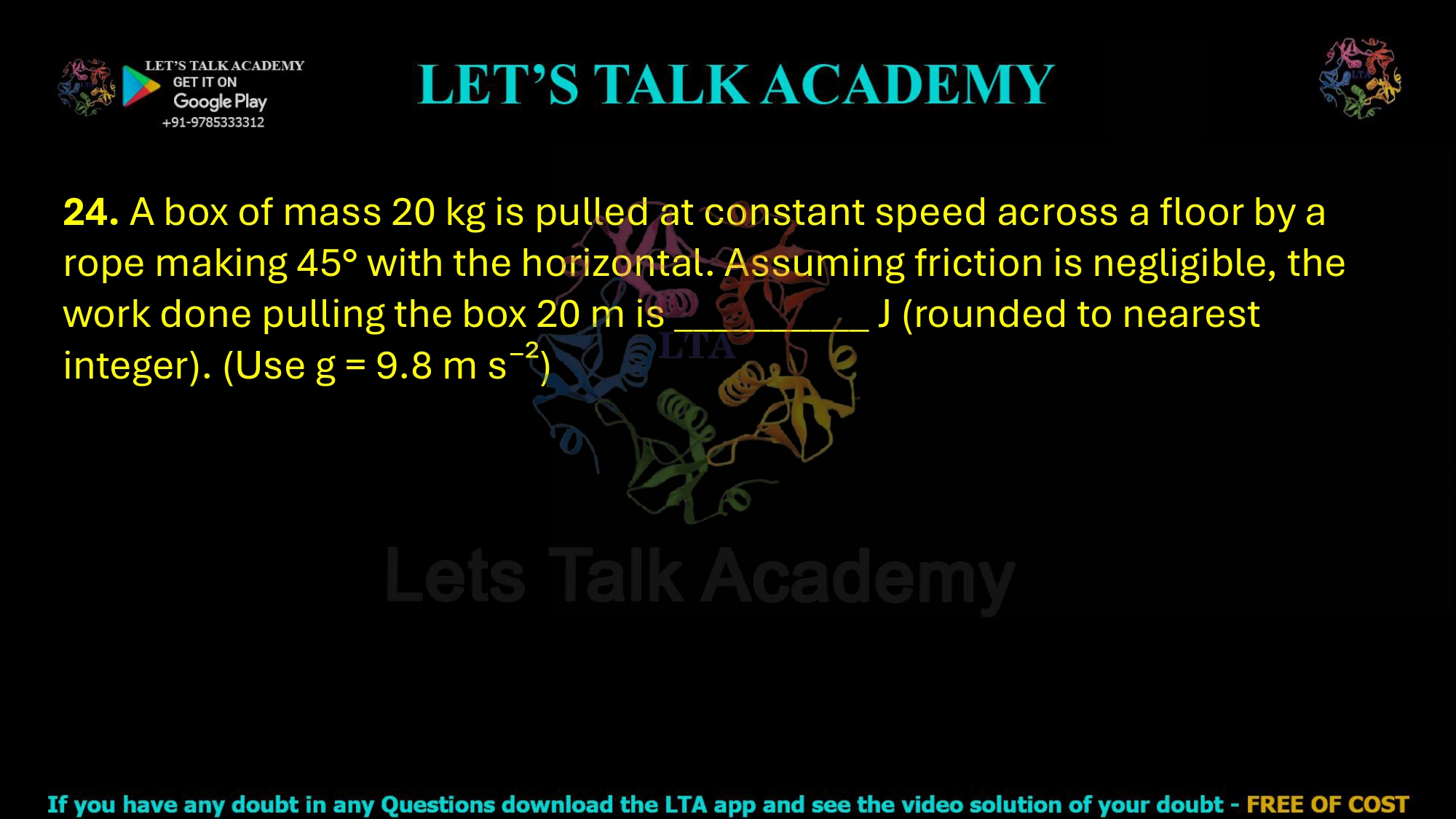 24. A box of mass 20 kg is pulled at constant speed across a floor by a rope making 45° with the horizontal. Assuming friction is negligible, the work done pulling the box 20 m is __________ J (rounded to nearest integer). (Use g = 9.8 m s⁻²)
