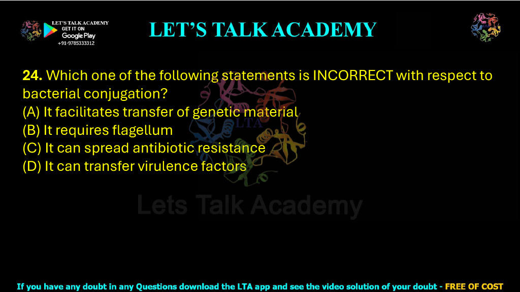 24. Which one of the following statements is INCORRECT with respect to bacterial conjugation? (A) It facilitates transfer of genetic material (B) It requires flagellum (C) It can spread antibiotic resistance (D) It can transfer virulence factors