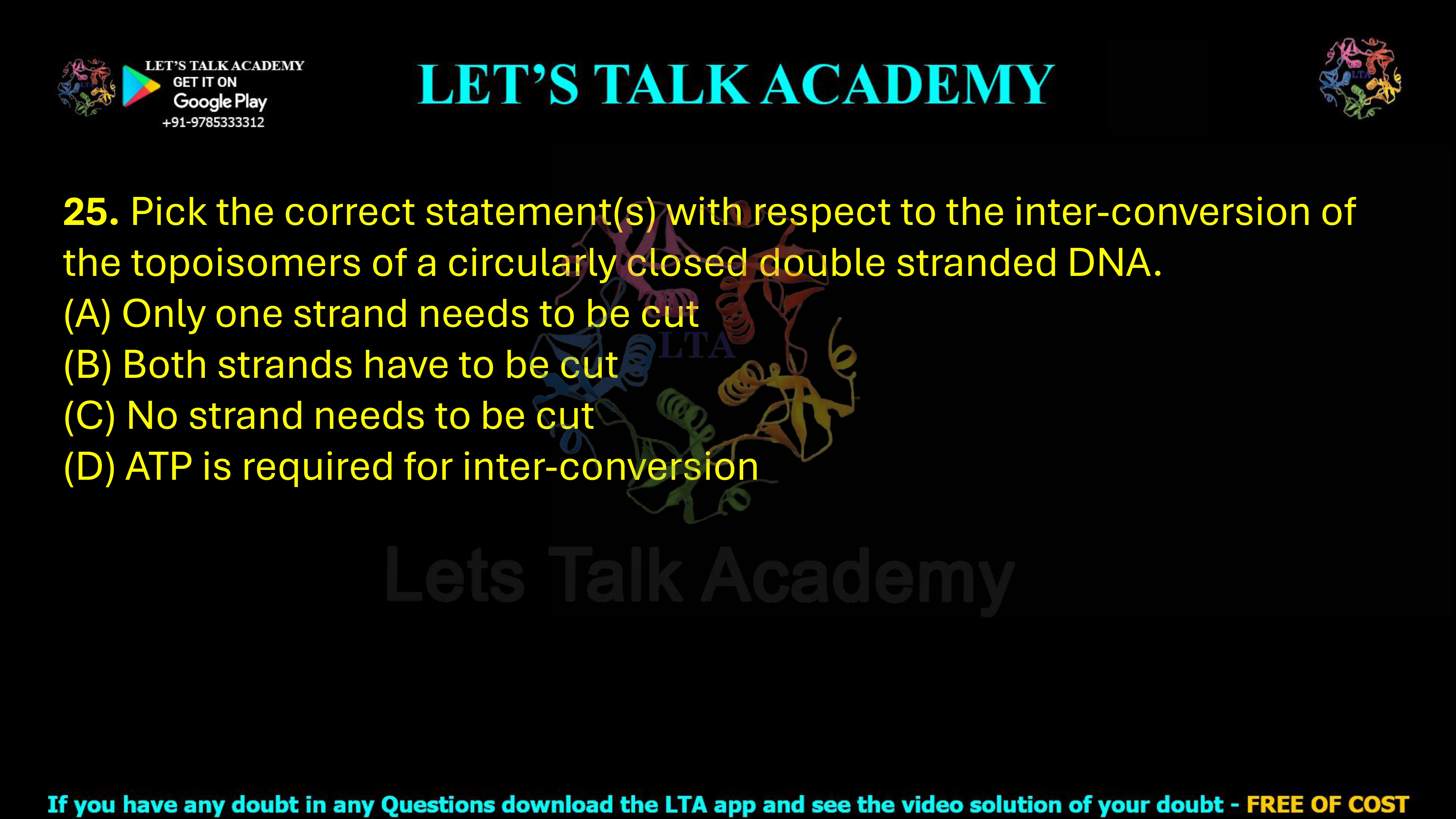 25. Pick the correct statement(s) with respect to the inter-conversion of the topoisomers of a circularly closed double stranded DNA.  (A) Only one strand needs to be cut (B) Both strands have to be cut (C) No strand needs to be cut (D) ATP is required for inter-conversion