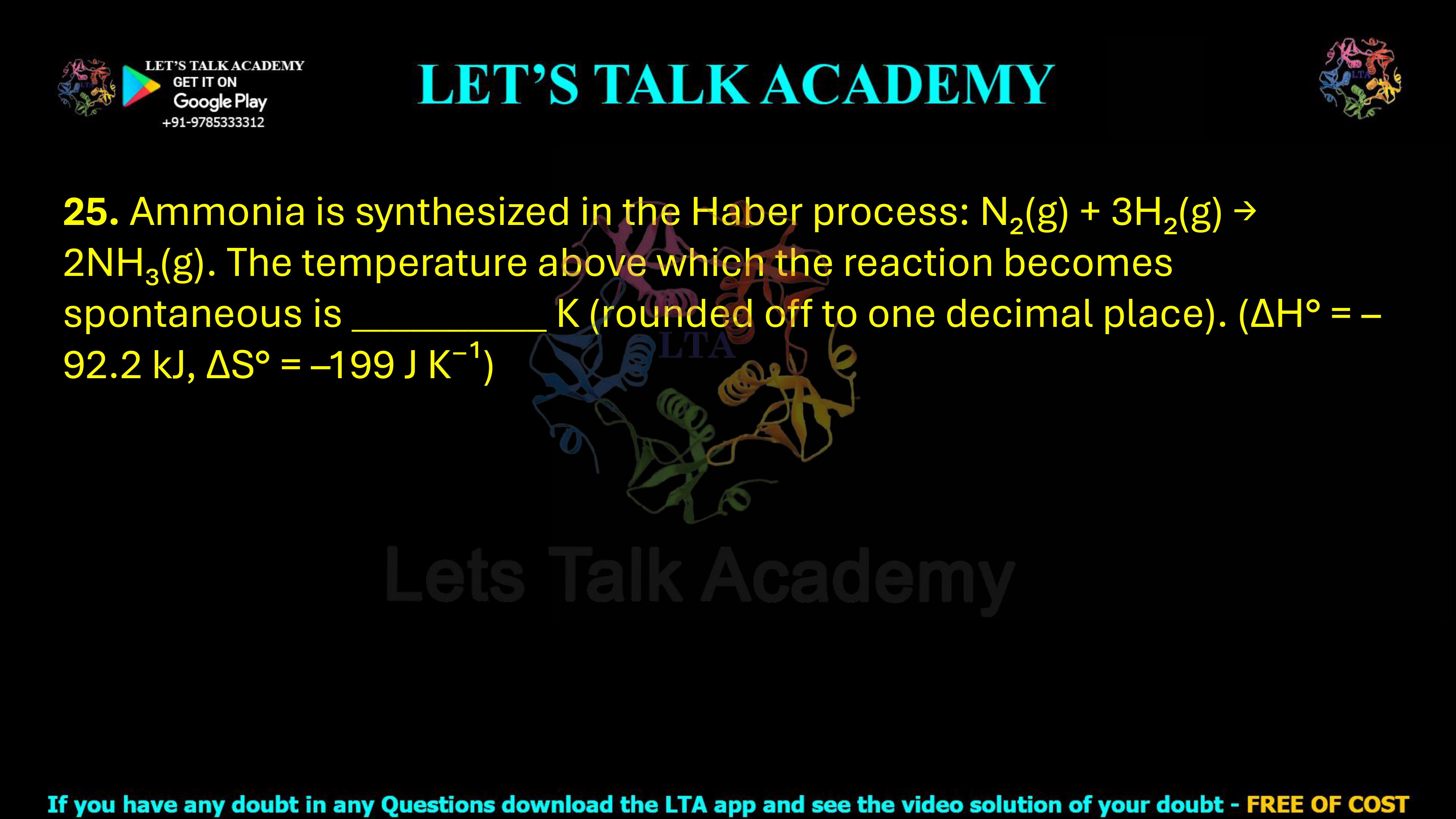 25. Ammonia is synthesized in the Haber process: N2(g) + 3H2(g) → 2NH3(g) The temperature above which the reaction becomes spontaneous is _____ K, rounded off to one decimal place. Given: ΔH° = −92.2 kJ mol−1 ΔS° = −199 J K−1 mol−1