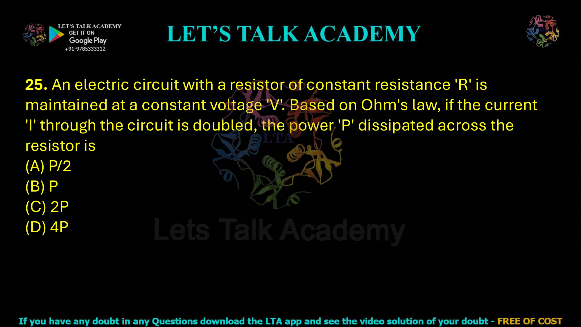 25. An electric circuit with a resistor of constant resistance 'R' is maintained at a constant voltage 'V'. Based on Ohm's law, if the current 'I' through the circuit is doubled, the power 'P' dissipated across the resistor is     (A) P/2  (B) P  (C) 2P  (D) 4P