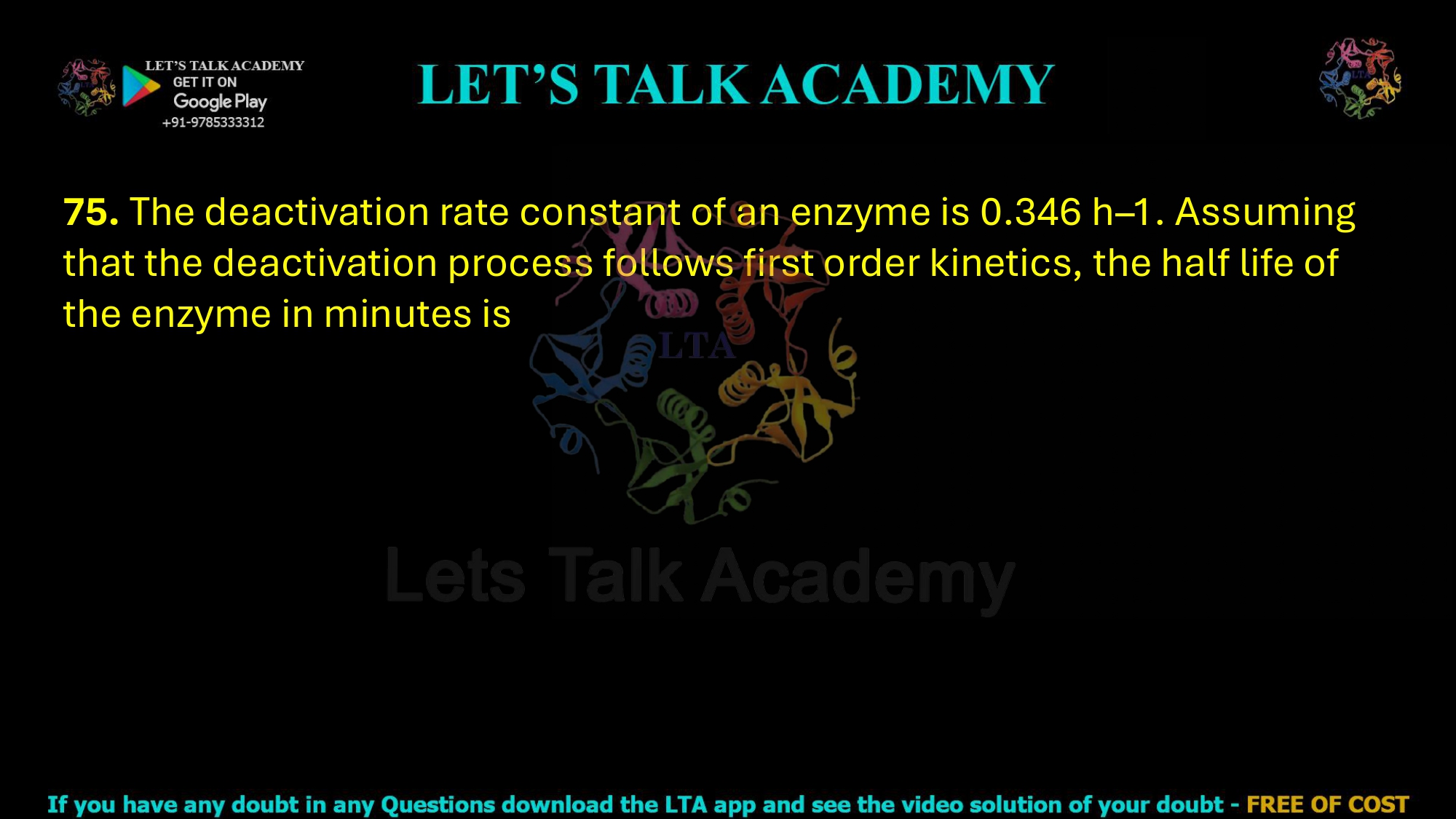 75. The deactivation rate constant of an enzyme is 0.346 h–1. Assuming that the deactivation process follows first order kinetics, the half life of the enzyme in minutes is