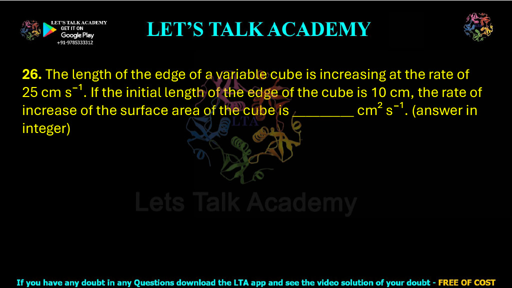 26. The length of the edge of a variable cube is increasing at the rate of 25 cm s⁻¹. If the initial length of the edge of the cube is 10 cm, the rate of increase of the surface area of the cube is _________ cm² s⁻¹. (answer in integer)