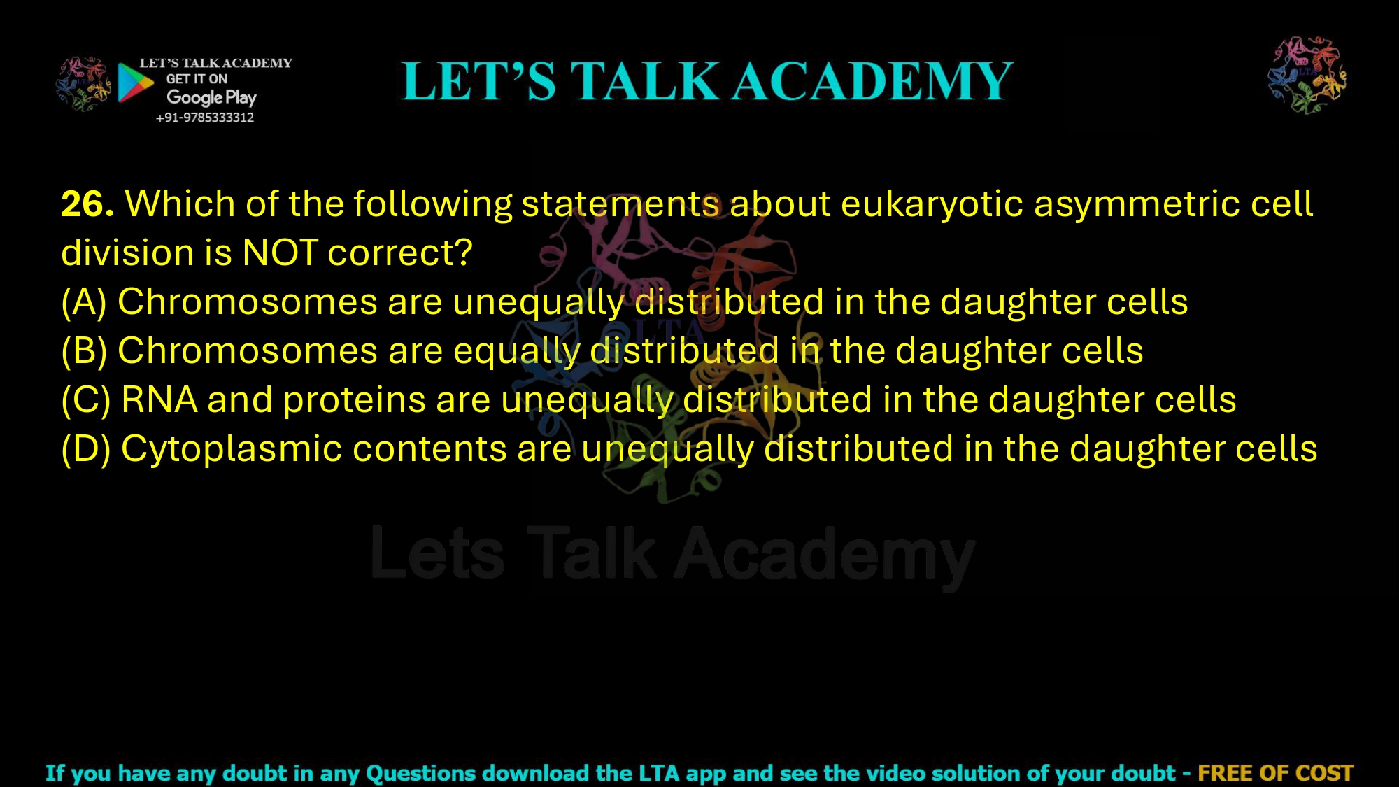 26. Which of the following statements about eukaryotic asymmetric cell division is NOT correct?     (A) Chromosomes are unequally distributed in the daughter cells  (B) Chromosomes are equally distributed in the daughter cells  (C) RNA and proteins are unequally distributed in the daughter cells  (D) Cytoplasmic contents are unequally distributed in the daughter cells