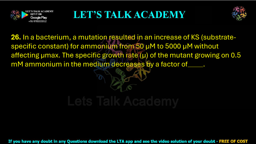26. In a bacterium, a mutation resulted in an increase of KS (substrate-specific constant) for ammonium from 50 µM to 5000 µM without affecting µmax. The specific growth rate (µ) of the mutant growing on 0.5 mM ammonium in the medium decreases by a factor of          .