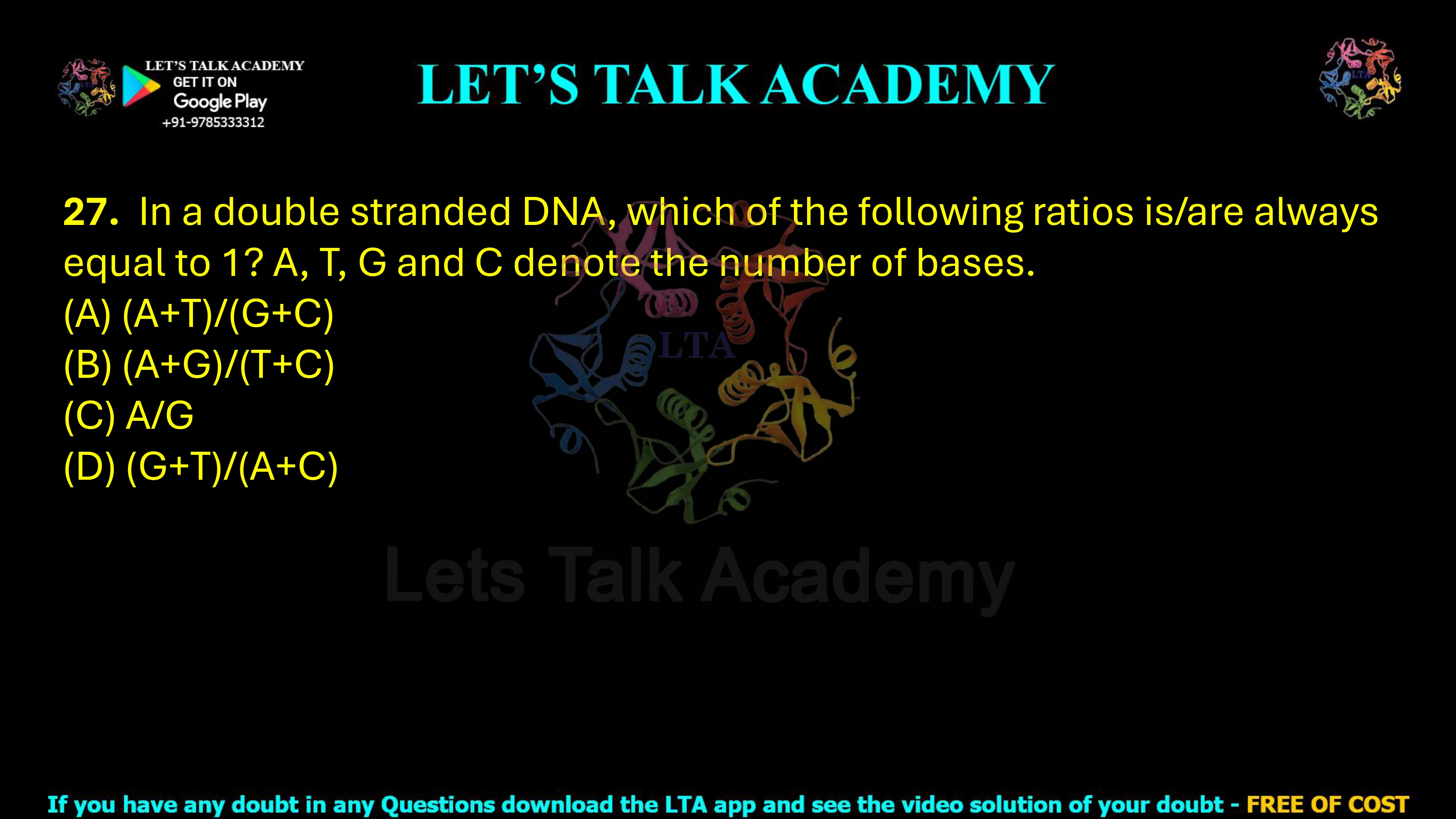 27. In a double stranded DNA, which of the following ratios is/are always equal to 1? A, T, G and C denote the number of bases.     (A) (A+T)/(G+C)           (B) (A+G)/(T+C)           (C) A/G (D) (G+T)/(A+C)