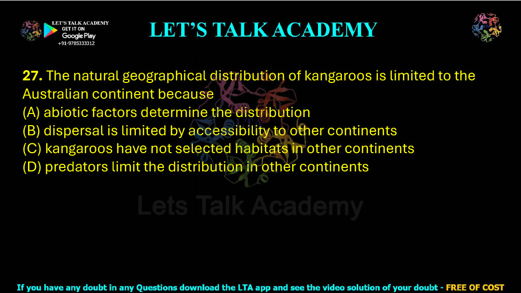 27. The natural geographical distribution of kangaroos is limited to the Australian continent because  (A) abiotic factors determine the distribution (B) dispersal is limited by accessibility to other continents (C) kangaroos have not selected habitats in other continents (D) predators limit the distribution in other continents