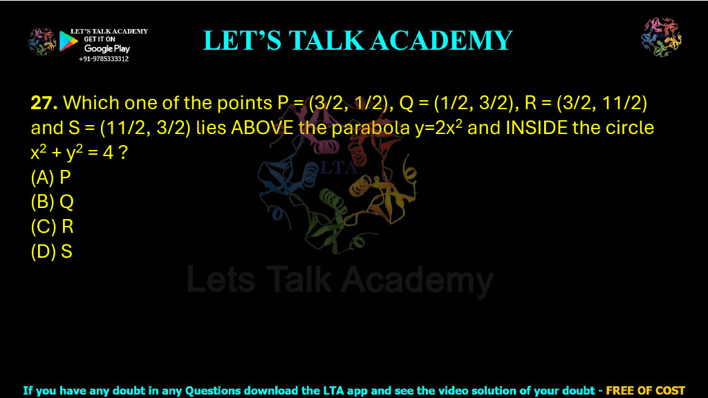 27. Which one of the points P = (3/2, 1/2), Q = (1/2, 3/2), R = (3/2, 11/2), and S = (11/2, 3/2) lies above the parabola y = 2x2 and inside the circle x2 + y2 = 4? (2019) (A) P (B) Q (C) R (D) S