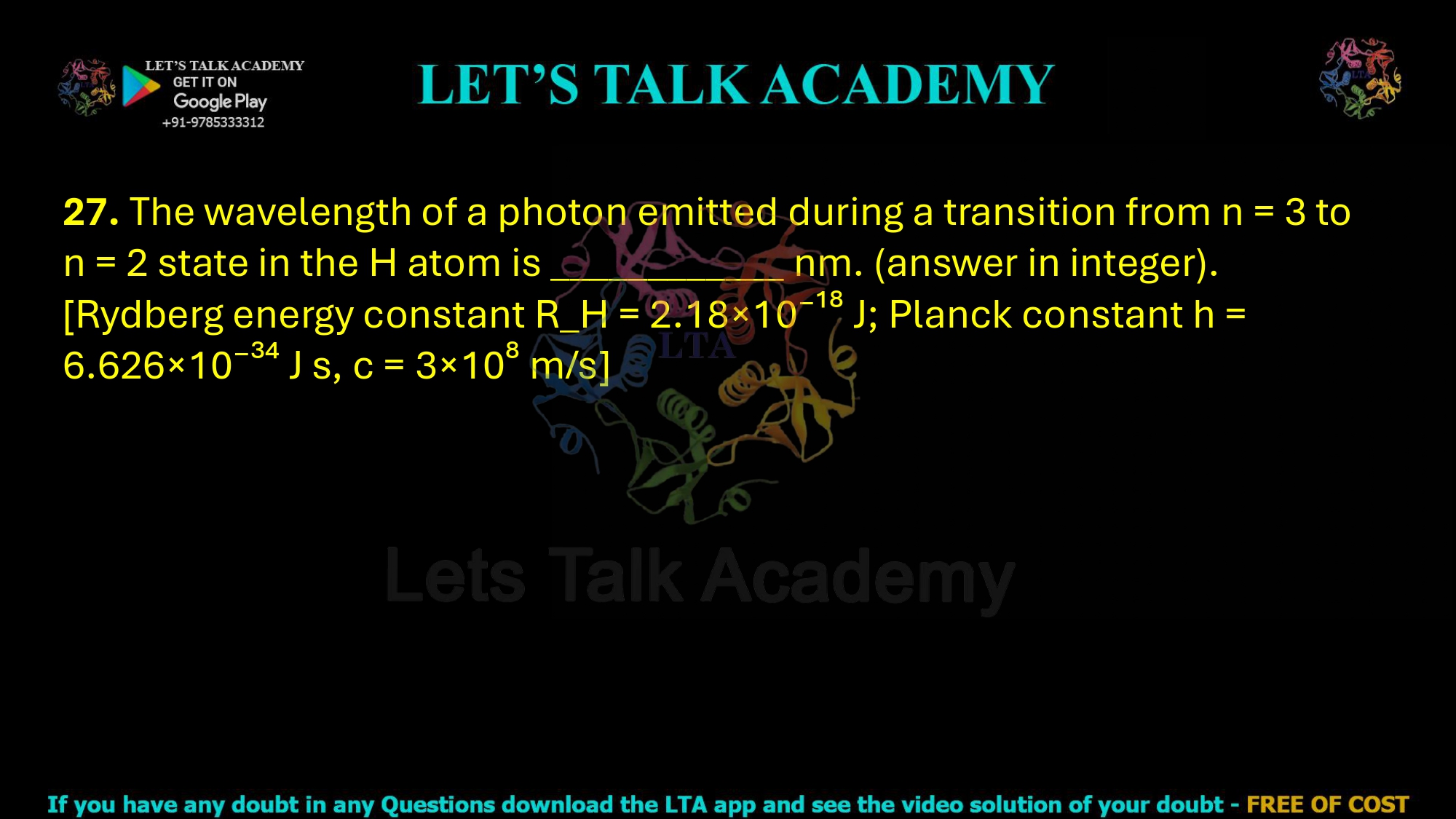 27. The wavelength of a photon emitted during a transition from n = 3 to n = 2 state in the H atom is ____________ nm. (answer in integer). [Rydberg energy constant R_H = 2.18×10⁻¹⁸ J; Planck constant h = 6.626×10⁻³⁴ J s, c = 3×10⁸ m/s]  