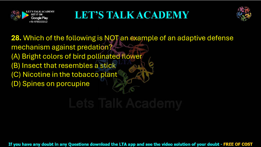28. Which of the following is NOT an example of an adaptive defense mechanism against predation? (A) Bright colors of bird pollinated flower (B) Insect that resembles a stick (C) Nicotine in the tobacco plant (D) Spines on porcupine