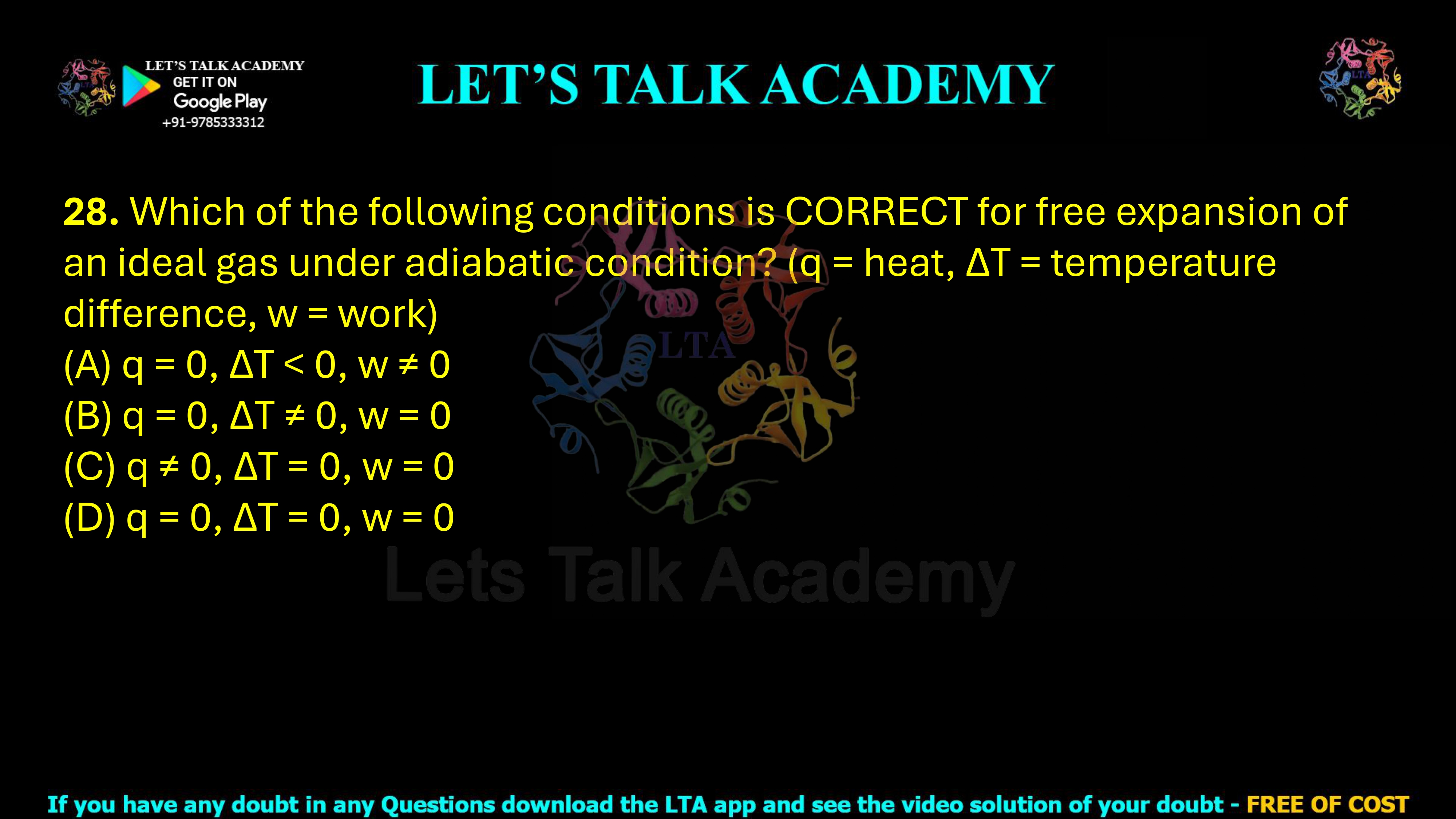 28. Which of the following conditions is correct for the free expansion of an ideal gas under adiabatic conditions? Here, q represents heat, ΔT represents temperature difference, and w represents work. (A) q = 0, ΔT < 0, w ≠ 0 (B) q = 0, ΔT ≠ 0, w = 0 (C) q ≠ 0, ΔT = 0, w = 0 (D) q = 0, ΔT = 0, w = 0