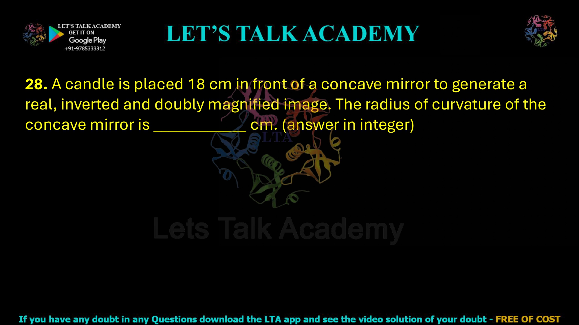 28. A candle is placed 18 cm in front of a concave mirror to generate a real, inverted and doubly magnified image. The radius of curvature of the concave mirror is ____________ cm. (answer in integer)            