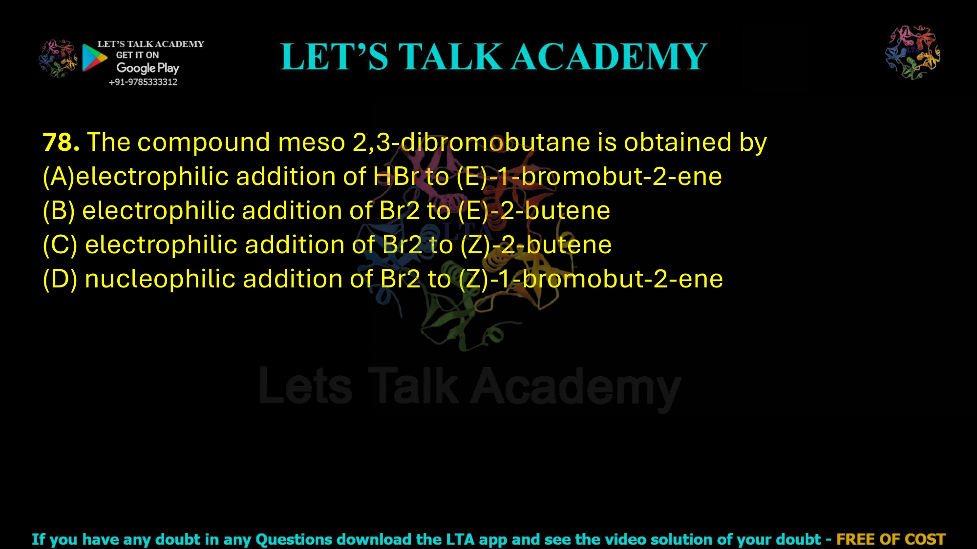 78. The compound meso 2,3-dibromobutane is obtained by  (A)electrophilic addition of HBr to (E)-1-bromobut-2-ene (B) electrophilic addition of Br2 to (E)-2-butene (C) electrophilic addition of Br2 to (Z)-2-butene (D) nucleophilic addition of Br2 to (Z)-1-bromobut-2-ene