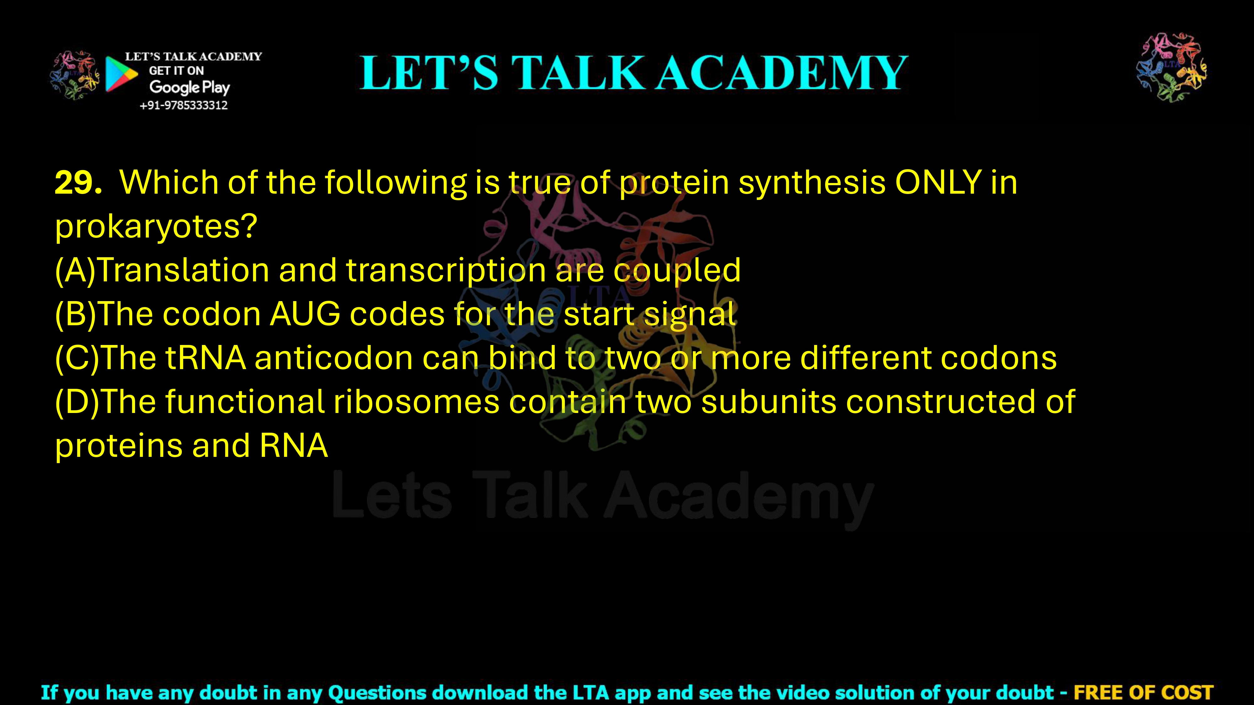 29. Which of the following is true of protein synthesis ONLY in prokaryotes?     (A)Translation and transcription are coupled (B)The codon AUG codes for the start signal (C)The tRNA anticodon can bind to two or more different codons (D)The functional ribosomes contain two subunits constructed of proteins and RNA