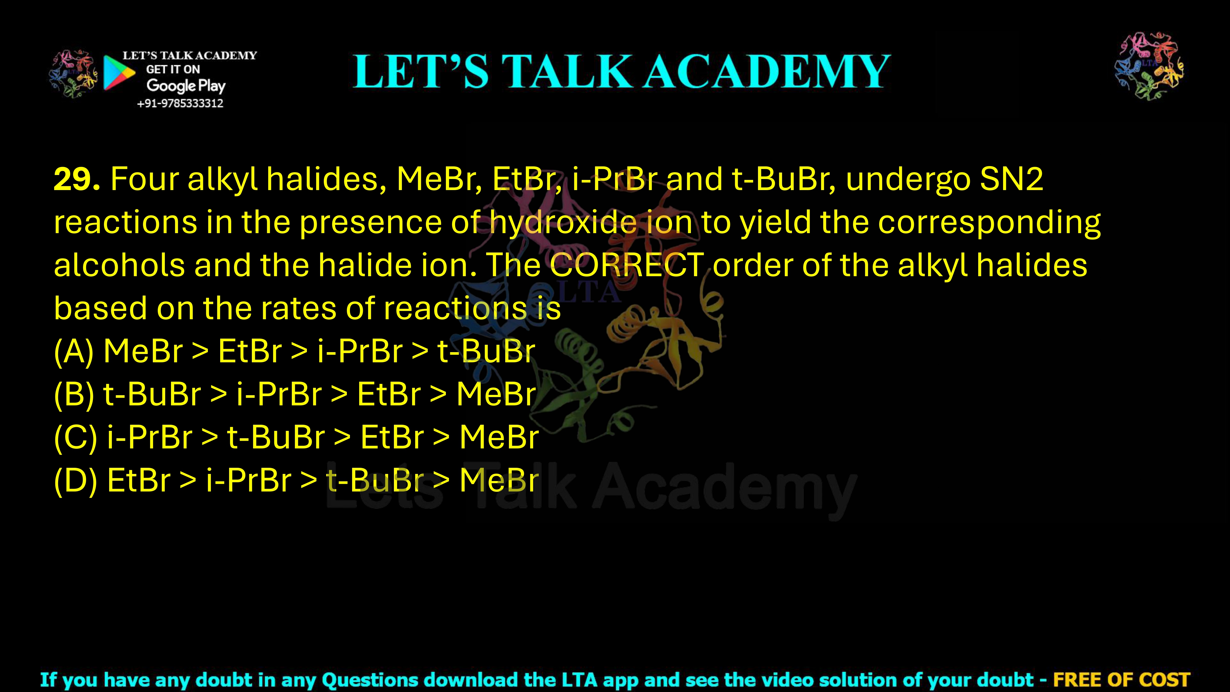 29. Four alkyl halides, MeBr, EtBr, i-PrBr and t-BuBr, undergo SN2 reactions in the presence of hydroxide ion to yield the corresponding alcohols and halide ion. The correct order of the alkyl halides based on the rates of reactions is: (A) MeBr > EtBr > i-PrBr > t-BuBr (B) t-BuBr > i-PrBr > EtBr > MeBr (C) i-PrBr > t-BuBr > EtBr > MeBr (D) EtBr > i-PrBr > t-BuBr > MeBr