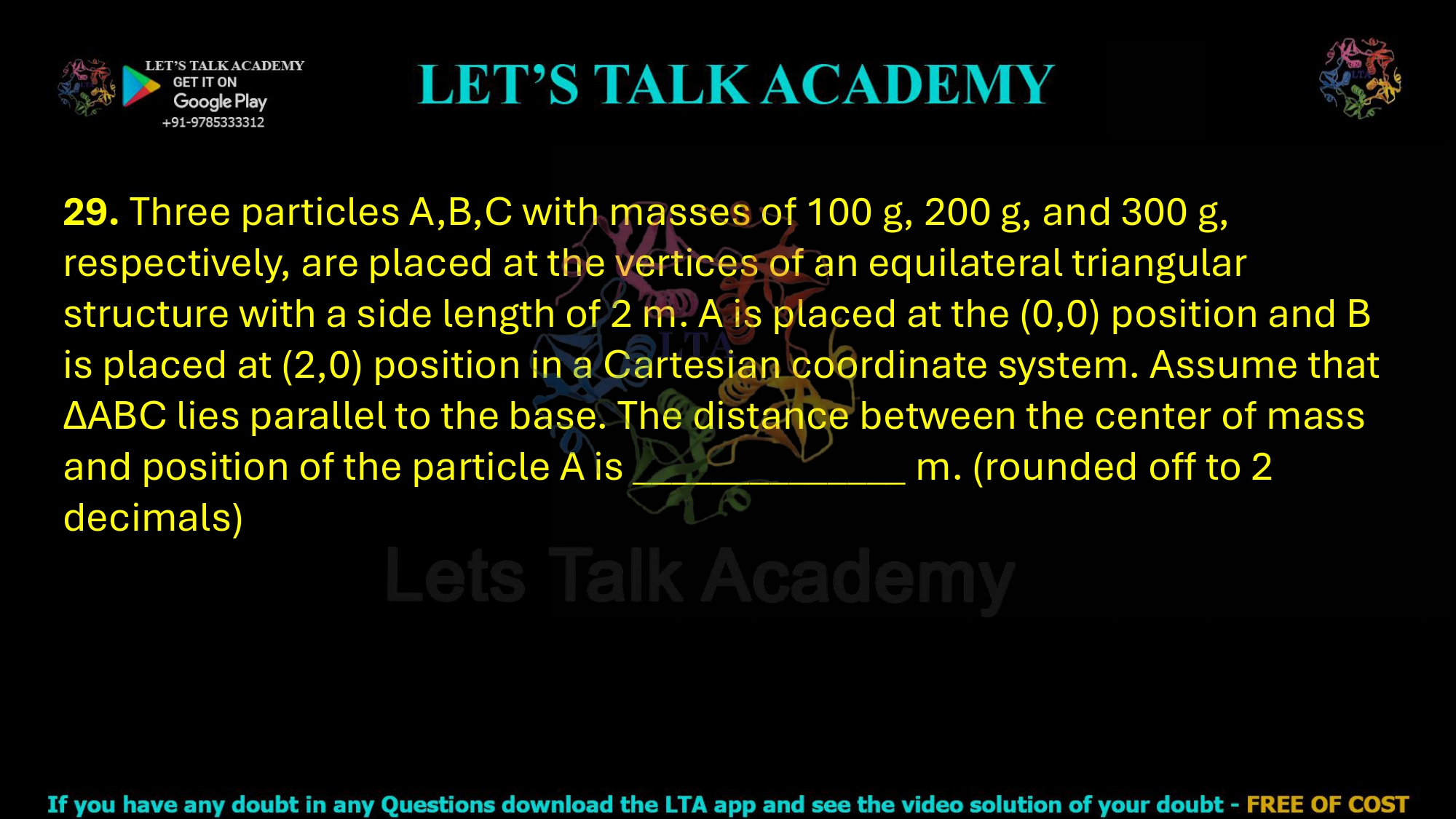 29. Three particles A,B,C with masses of 100 g, 200 g, and 300 g, respectively, are placed at the vertices of an equilateral triangular structure with a side length of 2 m. A is placed at the (0,0) position and B is placed at (2,0) position in a Cartesian coordinate system. Assume that ΔABC lies parallel to the base. The distance between the center of mass and position of the particle A is ______________ m. (rounded off to 2 decimals)  