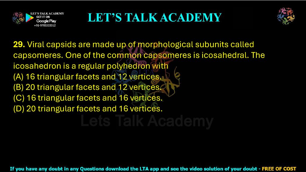 29. Viral capsids are made up of morphological subunits called capsomeres. One of the common capsomeres is icosahedral. The icosahedron is a regular polyhedron with  (A) 16 triangular facets and 12 vertices. (B) 20 triangular facets and 12 vertices. (C) 16 triangular facets and 16 vertices. (D) 20 triangular facets and 16 vertices.