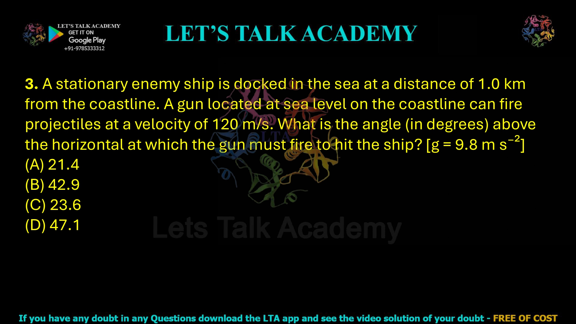 3. A stationary enemy ship is docked in the sea at a distance of 1.0 km from the coastline. A gun located at sea level on the coastline can fire projectiles at a velocity of 120 m/s. What is the angle (in degrees) above the horizontal at which the gun must fire to hit the ship? [g = 9.8 m s⁻²]     (A) 21.4 (B) 42.9 (C) 23.6 (D) 47.1