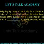 30. An insect weighing 5 g takes off vertically for a distance of 100 cm with a speed of 4 m s⁻¹ by using its hind legs. Ignoring the resistance due to air, the magnitude of the average net force exerted by the hind legs during the take-off is _____________ N. (rounded off to 3 decimals) [g = 9.8 m s⁻²]      