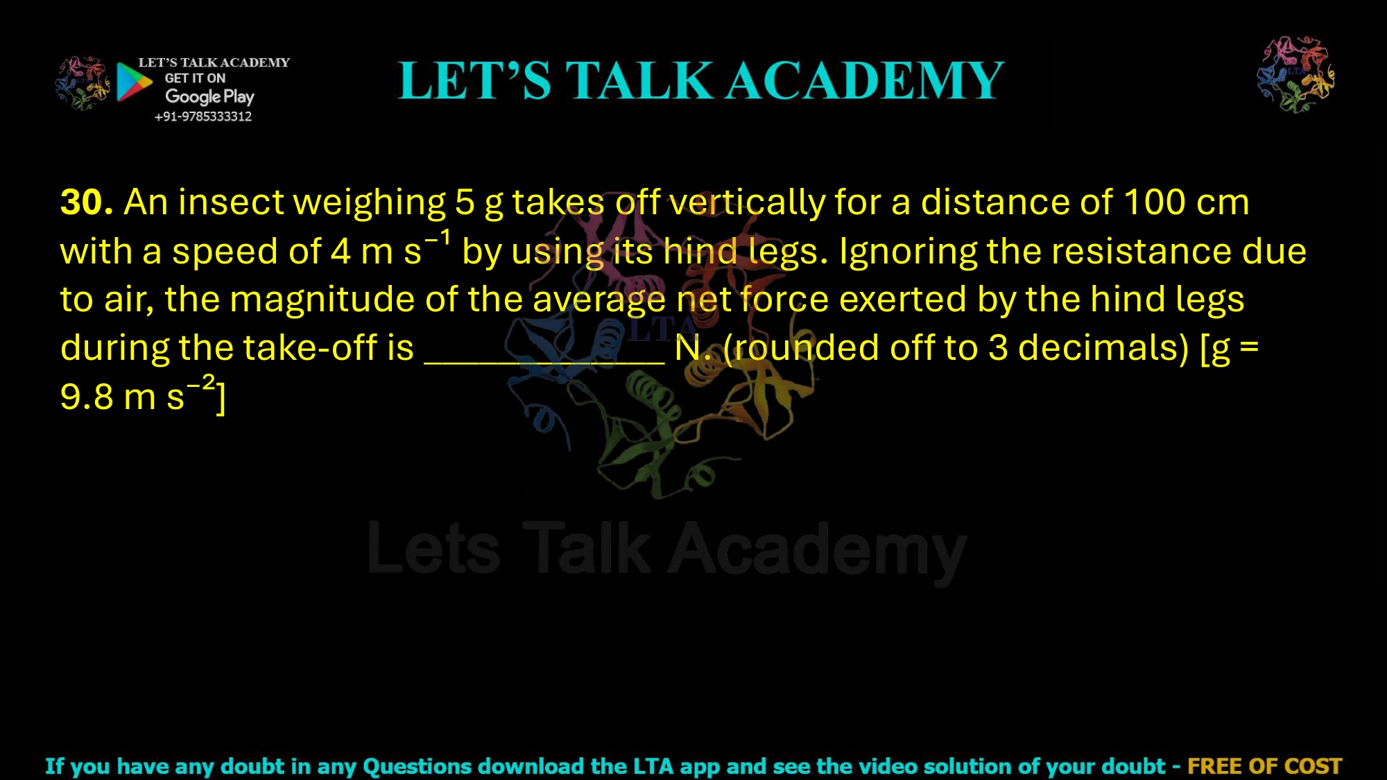 30. An insect weighing 5 g takes off vertically for a distance of 100 cm with a speed of 4 m s⁻¹ by using its hind legs. Ignoring the resistance due to air, the magnitude of the average net force exerted by the hind legs during the take-off is _____________ N. (rounded off to 3 decimals) [g = 9.8 m s⁻²]      