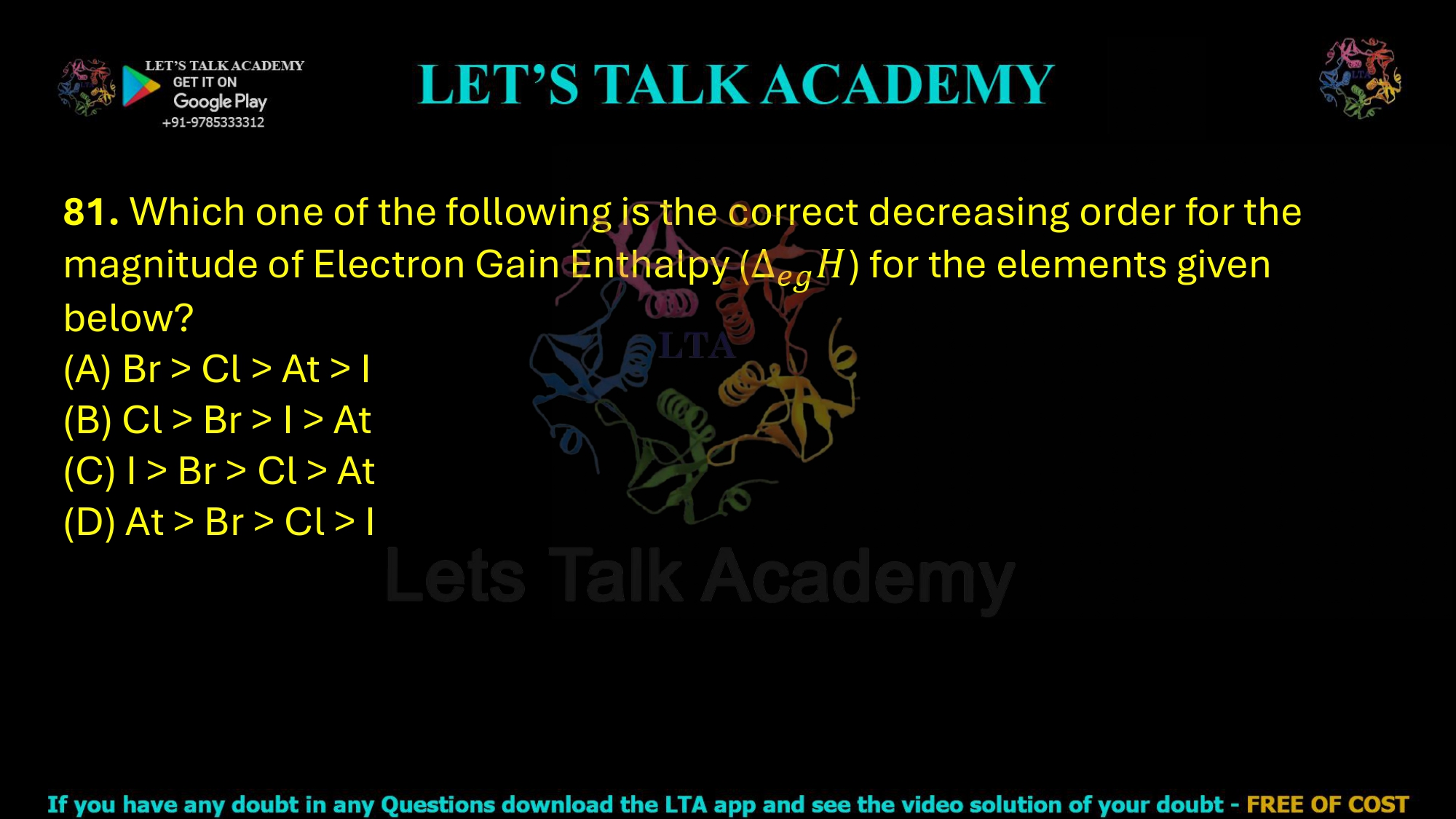 81. Which one of the following is the correct decreasing order for the magnitude of Electron Gain Enthalpy () for the elements given below? (A) Br > Cl > At > I (B) Cl > Br > I > At (C) I > Br > Cl > At (D) At > Br > Cl > I