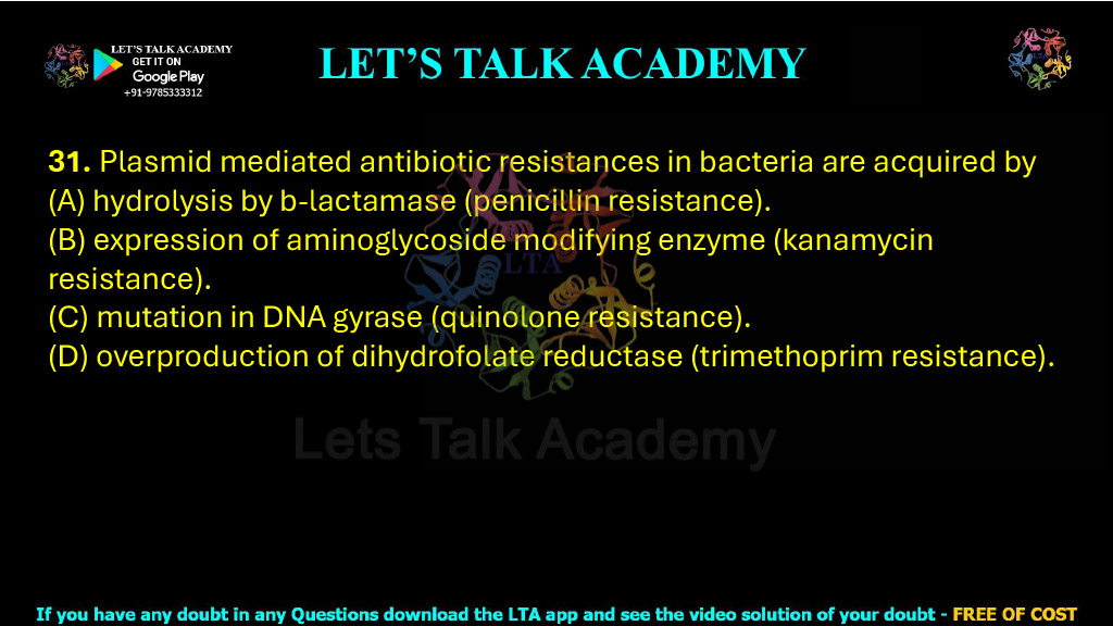 31. Plasmid mediated antibiotic resistances in bacteria are acquired by  (A) hydrolysis by b-lactamase (penicillin resistance). (B) expression of aminoglycoside modifying enzyme (kanamycin resistance). (C) mutation in DNA gyrase (quinolone resistance). (D) overproduction of dihydrofolate reductase (trimethoprim resistance).