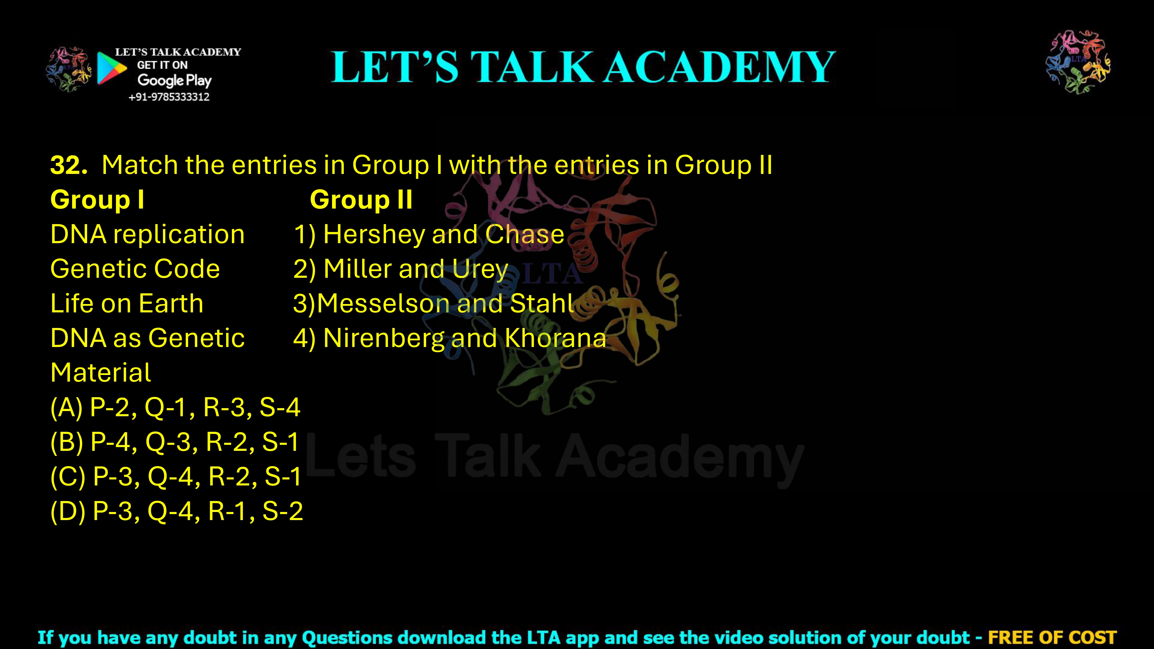 32. Match the entries in Group I with the entries in Group II     Group I                         Group II DNA replication           1) Hershey and Chase Genetic Code                2) Miller and Urey Life on Earth                3)Messelson and Stahl DNA as Genetic           4) Nirenberg and Khorana Material                (A) P-2, Q-1, R-3, S-4    (B) P-4, Q-3, R-2, S-1 (C) P-3, Q-4, R-2, S-1     (D) P-3, Q-4, R-1, S-2