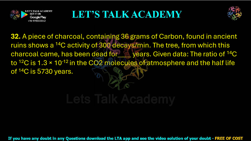 32. A piece of charcoal, containing 36 grams of Carbon, found in ancient ruins shows a 14C activity of 300 decays/min. The tree, from which this charcoal came, has been dead for____ years. Given data: The ratio of 14C to 12C is 1.3 × 10-12 in the CO2 molecules of atmosphere and the half life of 14C is 5730 years.          