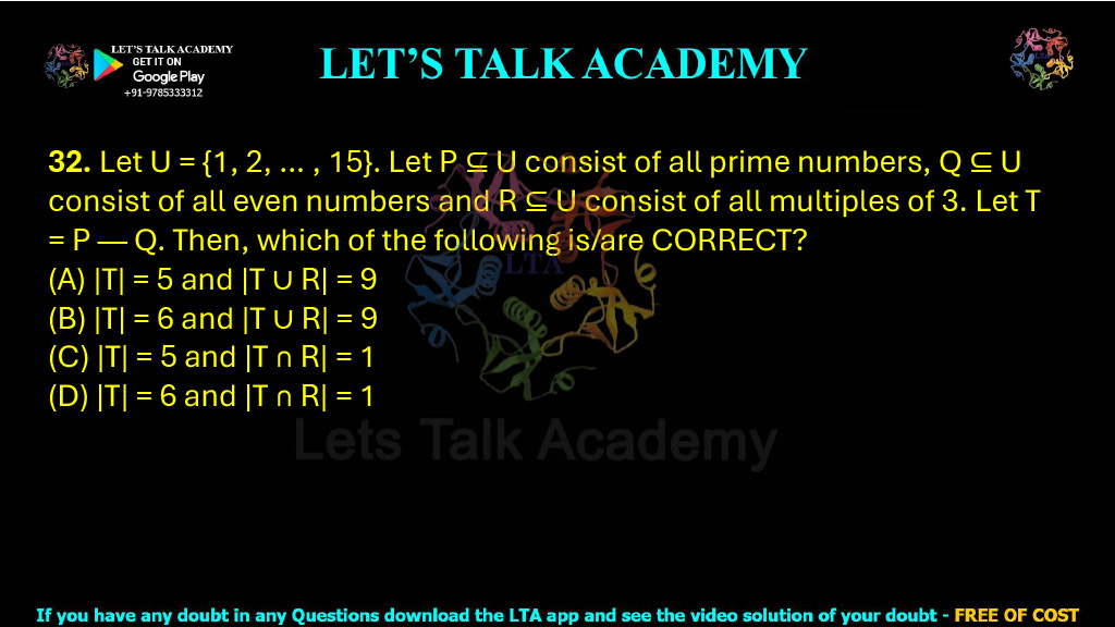32. Let U = {1, 2, … , 15}. Let P ⊆ U consist of all prime numbers, Q ⊆ U consist of all even numbers and R ⊆ U consist of all multiples of 3. Let T = P — Q. Then, which of the following is/are CORRECT?  (A) |T| = 5 and |T ∪ R| = 9           (B) |T| = 6 and |T ∪ R| = 9 (C) |T| = 5 and |T ∩ R| = 1           (D) |T| = 6 and |T ∩ R| = 1