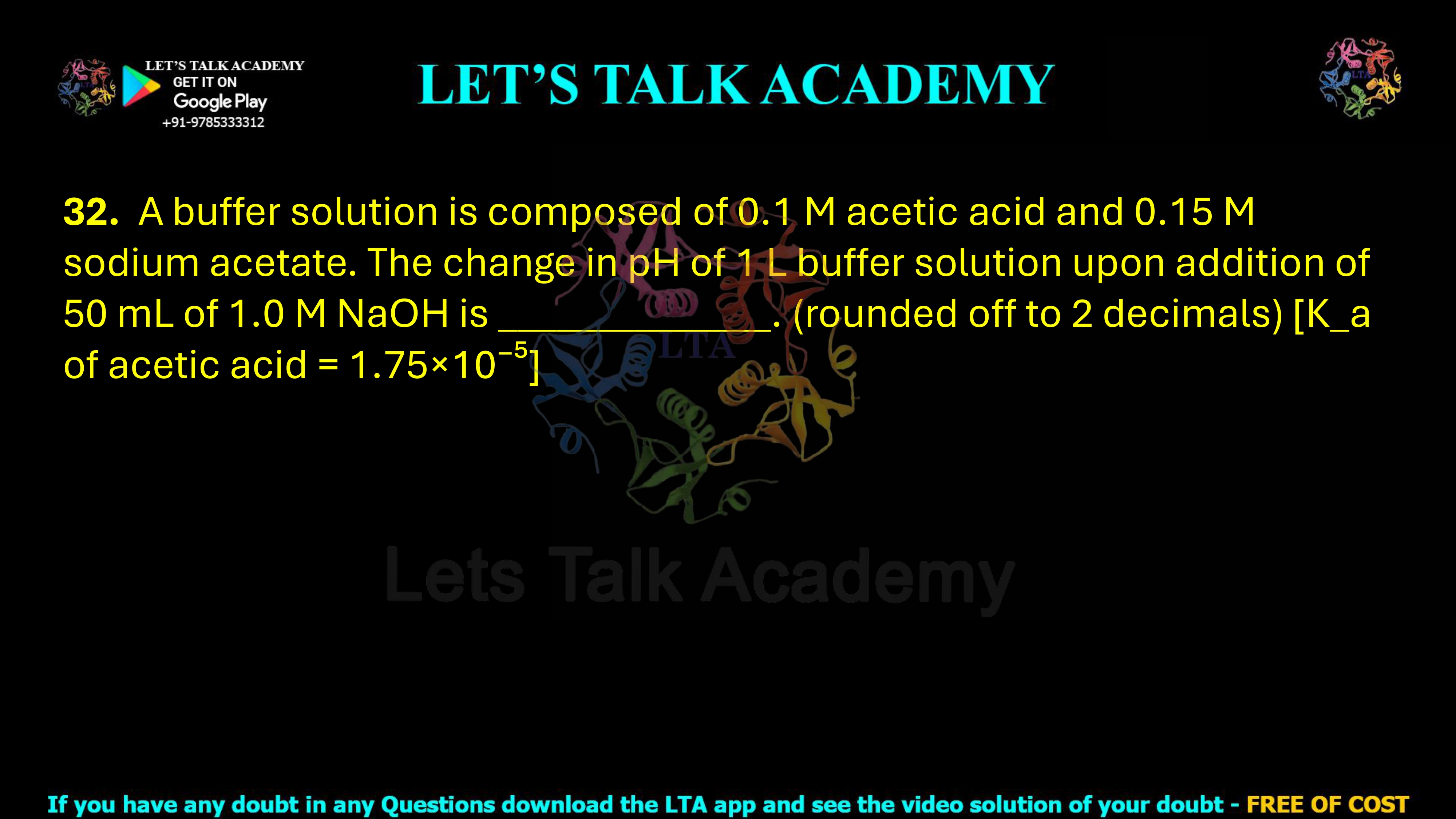 32. A buffer solution is composed of 0.1 M acetic acid and 0.15 M sodium acetate. The change in pH of 1 L buffer solution upon addition of 50 mL of 1.0 M NaOH is _____, rounded off to two decimal places. The Ka of acetic acid is 1.75 × 10−5.