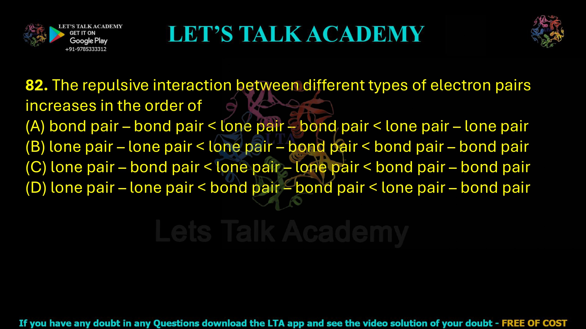 82. The repulsive interaction between different types of electron pairs increases in the order of (A) bond pair – bond pair < lone pair – bond pair < lone pair – lone pair (B) lone pair – lone pair < lone pair – bond pair < bond pair – bond pair (C) lone pair – bond pair < lone pair – lone pair < bond pair – bond pair (D) lone pair – lone pair < bond pair – bond pair < lone pair – bond pair