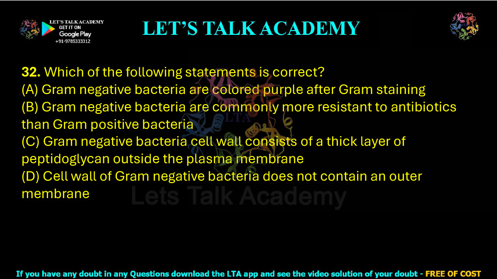 32. Which of the following statements is correct? (A) Gram negative bacteria are colored purple after Gram staining (B) Gram negative bacteria are commonly more resistant to antibiotics than Gram positive bacteria (C) Gram negative bacteria cell wall consists of a thick layer of peptidoglycan outside the plasma membrane (D) Cell wall of Gram negative bacteria does not contain an outer membrane