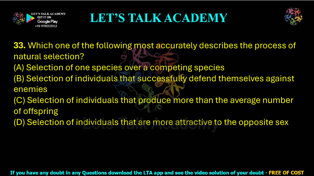 33. Which one of the following most accurately describes the process of natural selection?  (A) Selection of one species over a competing species (B) Selection of individuals that successfully defend themselves against enemies (C) Selection of individuals that produce more than the average number of offspring (D) Selection of individuals that are more attractive to the opposite sex
