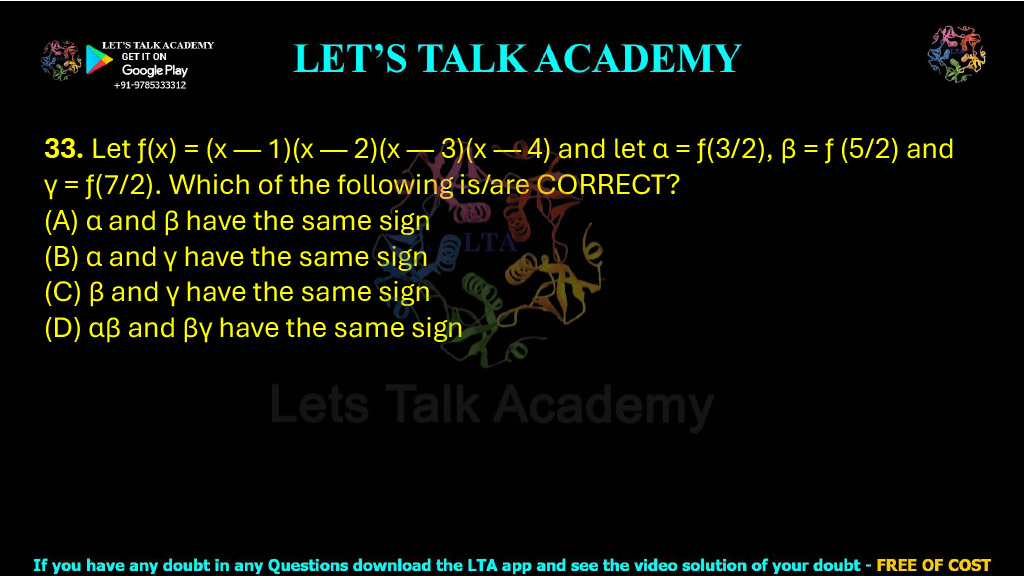 33. Let ƒ(x) = (x — 1)(x — 2)(x — 3)(x — 4) and let α = ƒ(3/2), β = ƒ (5/2) and γ = ƒ(7/2). Which of the following is/are CORRECT?  (A) α and β have the same sign    (B) α and γ have the same sign (C) β and γ have the same sign (D) αβ and βγ have the same sign