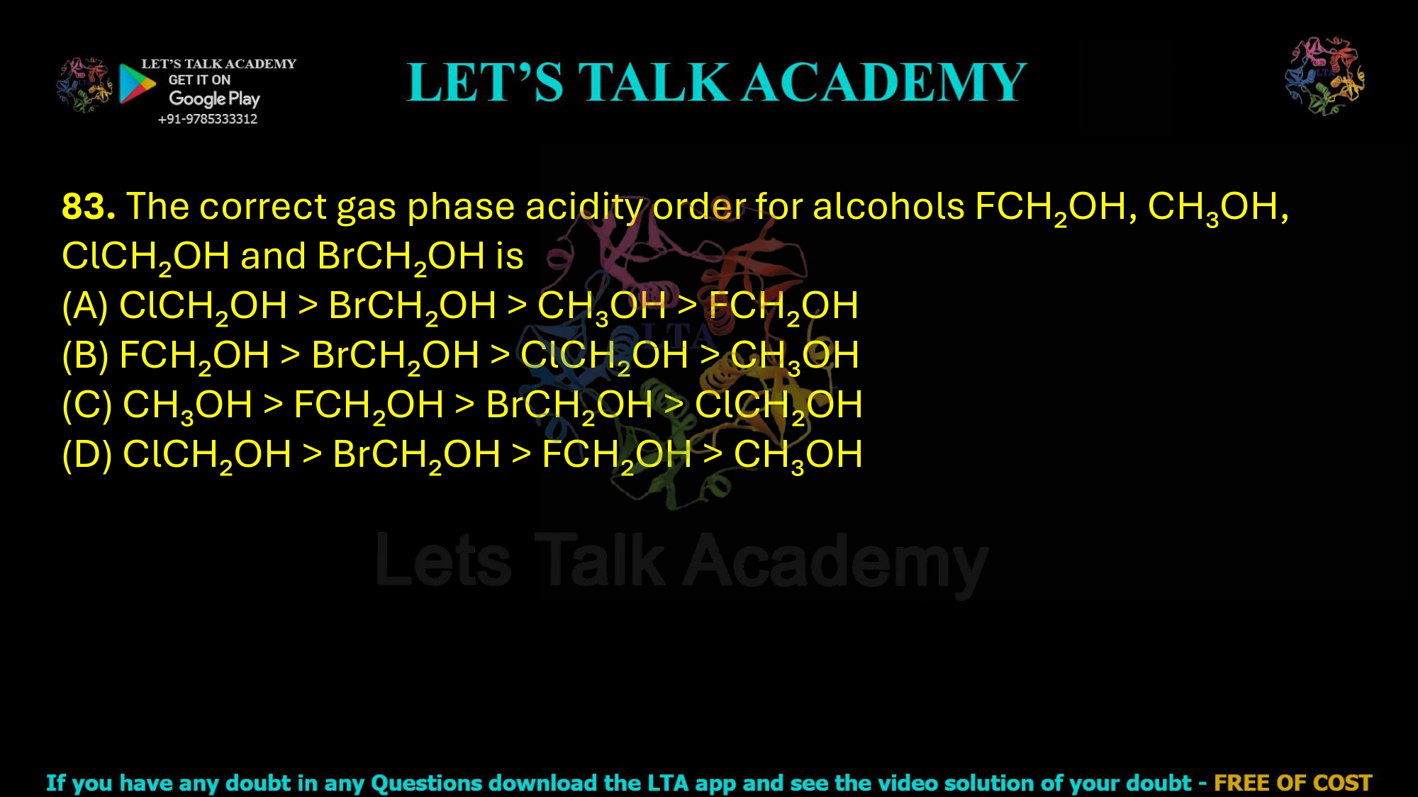 83. The correct gas phase acidity order for alcohols FCH₂OH, CH₃OH, ClCH₂OH and BrCH₂OH is (A) ClCH₂OH > BrCH₂OH > CH₃OH > FCH₂OH (B) FCH₂OH > BrCH₂OH > ClCH₂OH > CH₃OH (C) CH₃OH > FCH₂OH > BrCH₂OH > ClCH₂OH (D) ClCH₂OH > BrCH₂OH > FCH₂OH > CH₃OH
