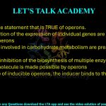 34. Identify the statement that is TRUE of operons. (A) Fine regulation of the expression of individual genes are made possible by operons (B)Only genes involved in carbohydrate metabolism are present in operons (C) Feedback inhibition of the biosynthesis of multiple enzymes by a single small molecule is made possible by operons (D) In the case of inducible operons, the inducer binds to the operator