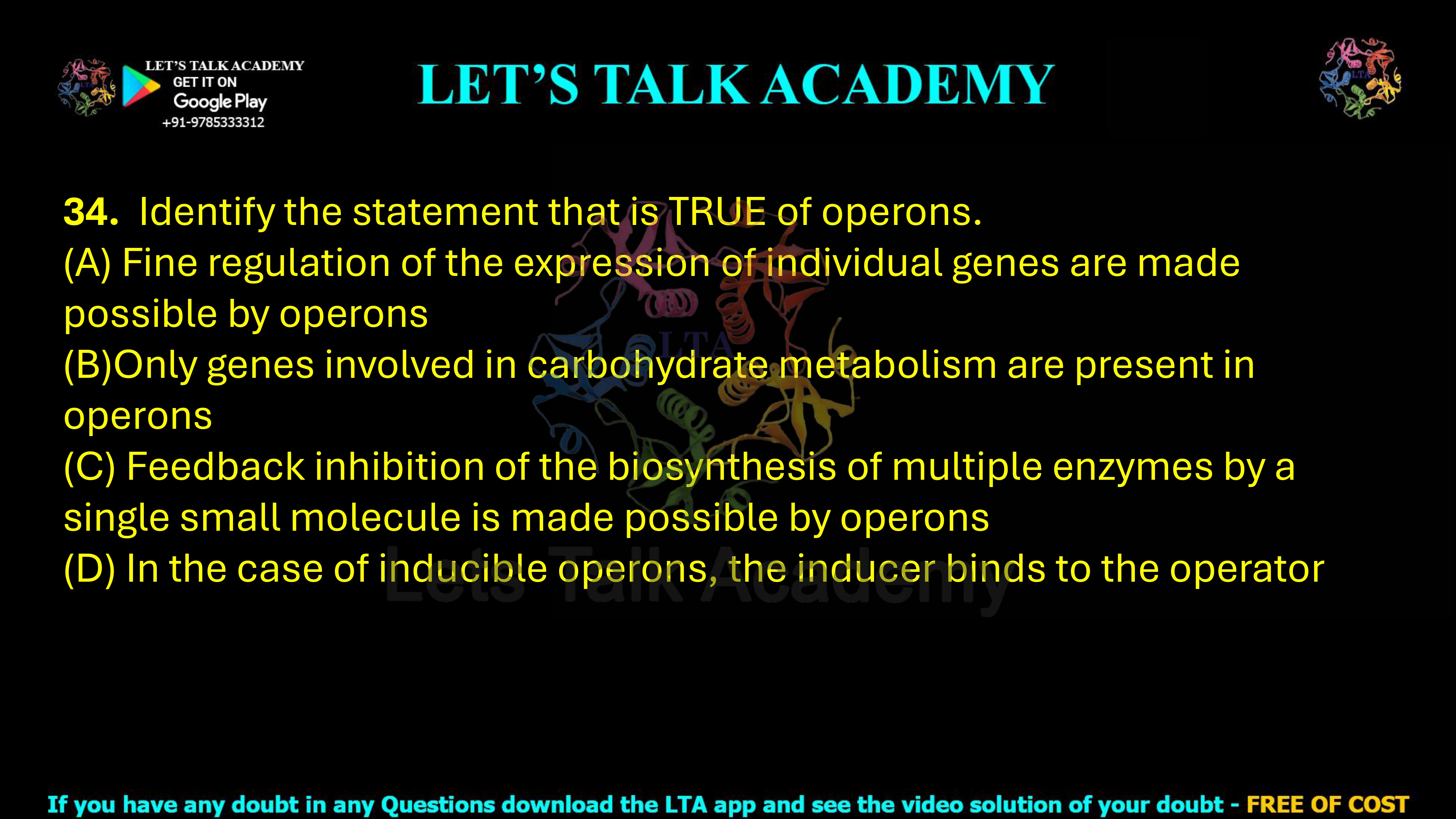 34. Identify the statement that is TRUE of operons. (A) Fine regulation of the expression of individual genes are made possible by operons (B)Only genes involved in carbohydrate metabolism are present in operons (C) Feedback inhibition of the biosynthesis of multiple enzymes by a single small molecule is made possible by operons (D) In the case of inducible operons, the inducer binds to the operator