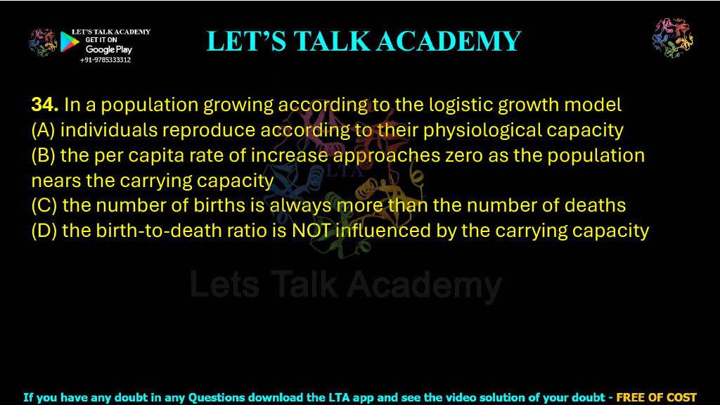 34. In a population growing according to the logistic growth model  (A) individuals reproduce according to their physiological capacity (B) the per capita rate of increase approaches zero as the population nears the carrying capacity (C) the number of births is always more than the number of deaths (D) the birth-to-death ratio is NOT influenced by the carrying capacity