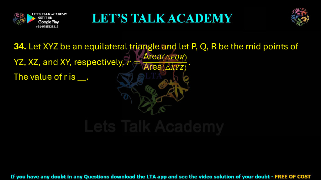 34. Let XYZ be an equilateral triangle and let P, Q, and R be the midpoints of YZ, XZ, and XY, respectively. If r = Area(△PQR) / Area(△XYZ), then the value of r is ______.
